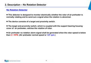 36
2. Description – No Rotation Detector
 This detector is designed to monitor electrically whether the rotor of air preheater is
normally rotating and to send out a signal when the rotation is abnormal.
 The device consists of a target and proximity switch.
 The target and proximity switch, which is coupled with the support bearing housing
cover of air preheater, catches the rotation of rotor.
 Air preheater no rotation alarm signal shall be generated when the rotor speed is below
than 0.1 RPM. (Air preheater normal speed is 1.07 rpm.)
No Rotation Detector
 