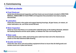 45
4. Commissioning
Pre-Start up checks
 Final Check-out
Verify that all dimensional inspection and final check-out record sheets included in ERECTION
MANUAL (T08035-DM01-61-HLD-470001) 5.0 Inspection Documentation have been properly
documented.
 Lubrication
Check the oil levels in the guide and support bearing housings, all gear boxes, air motors, air
motor lubricators, etc. are at the correct fill level.
 Rotor Inspection
Check to insure that there is no construction materials lying on the heating elements, between
the heating elements and the sector plates, or between the rotor and housing shell.
 Rotor seals
Verify that all the post, radial, axial and by-pass seals have been set to the clearances as
shown on the Seal clearance table drawing.
 Guards and Covers
Check the rotor drive unit and auxiliary equipment drives to insure that all shaft guards and
access covers are in place and secure.
 