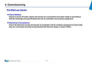46
4. Commissioning
Pre-Start up checks
 Plant Utilities
Check to insure all water, steam and service air connections have been made in accordance
with the drawings and specifications for the air preheater and auxiliary equipment.
 Electrical Connections
Check all electrical circuits serving the air preheater and its auxiliary equipment to insure that
they are connected correctly and protected with thermal relays or fuses in MCC.
 