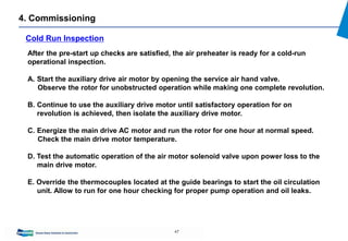 47
4. Commissioning
Cold Run Inspection
After the pre-start up checks are satisfied, the air preheater is ready for a cold-run
operational inspection.
A. Start the auxiliary drive air motor by opening the service air hand valve.
Observe the rotor for unobstructed operation while making one complete revolution.
B. Continue to use the auxiliary drive motor until satisfactory operation for on
revolution is achieved, then isolate the auxiliary drive motor.
C. Energize the main drive AC motor and run the rotor for one hour at normal speed.
Check the main drive motor temperature.
D. Test the automatic operation of the air motor solenoid valve upon power loss to the
main drive motor.
E. Override the thermocouples located at the guide bearings to start the oil circulation
unit. Allow to run for one hour checking for proper pump operation and oil leaks.
 