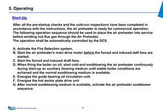 48
5. Operating
Start-Up
After all the pre-startup checks and the cold-run inspections have been completed in
accordance with the instructions, the air preheater is ready for commercial operation.
The following operation sequence should be used to place the air preheater into service
before emitting hot flue gas through the Air Preheater.
The operation shall be automatically controlled by the DCS.
A. Activate the Fire Detection system.
B. Start the air preheater's main drive motor before the forced and induced daft fans are
started.
C. Start the forced and induced draft fans.
D. When firing the boiler on oil, start cold end sootblowing the air preheater continously
during start-up an auxiliary blowing medium until stable boiler conditions are
achieved and the normal sootblowing medium is available.
E. Energize the guide bearing oil circulation unit.
F. Energize the hot sector plate drive unit
G. After normal sootblowing medium is available, activate the air preheater sootblower
sequence.
 
