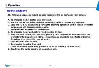 49
5. Operating
Normal Shutdown
The following sequence should be used to remove the air preheater from service.
A. De-energize the hot sector plate drive unit.
B. Activate the air preheater cold end sootblower cycle to remove any deposits.
C. Keep the FD & ID fans running during the cleaning operation so that the air preheater
temperature will decrease more rapidly.
D. Deactivate the air preheater sootblowers.
E. De-energize the air preheater’s Fire Detection System.
F. Keep the rotor turning and the fans operating until the gas inlet temperature at the
preheater inlet drops below 150°C. This will evenly distribute the effects of thermal
distortion, over the entire rotor structure.
G. Shut down the FD & ID fans.
H. De-energize the rotor drive unit.
I. Close the manual valve to stop service air to the auxiliary air drive motor.
J. Deactivate the guide bearing oil circulation unit.
 