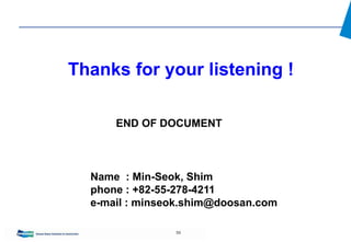 59
END OF DOCUMENT
Thanks for your listening !
Name : Min-Seok, Shim
phone : +82-55-278-4211
e-mail : minseok.shim@doosan.com
 