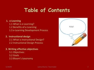 Table of Contents   1.  e-Learning 1.1 What is e-Learning? 1.2 Benefits of e-Learning 1.3 e-Learning Development Process   2.  Instructional design 2.1 What is Instructional Design? 2.2 Instructional Design Process   3. Writing effective objectives 3.1 Objectives 3.2 Goals 3.3 Bloom’s taxonomy Justina Sharma - Team leader 06/09/09 