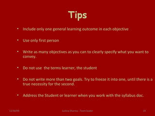 Tips Include only one general learning outcome in each objective Use only first person Write as many objectives as you can to clearly specify what you want to convey. Do not use  the terms learner, the student Do not write more than two goals. Try to freeze it into one, until there is a true necessity for the second. Address the Student or learner when you work with the syllabus doc. 06/09/09 Justina Sharma - Team leader 