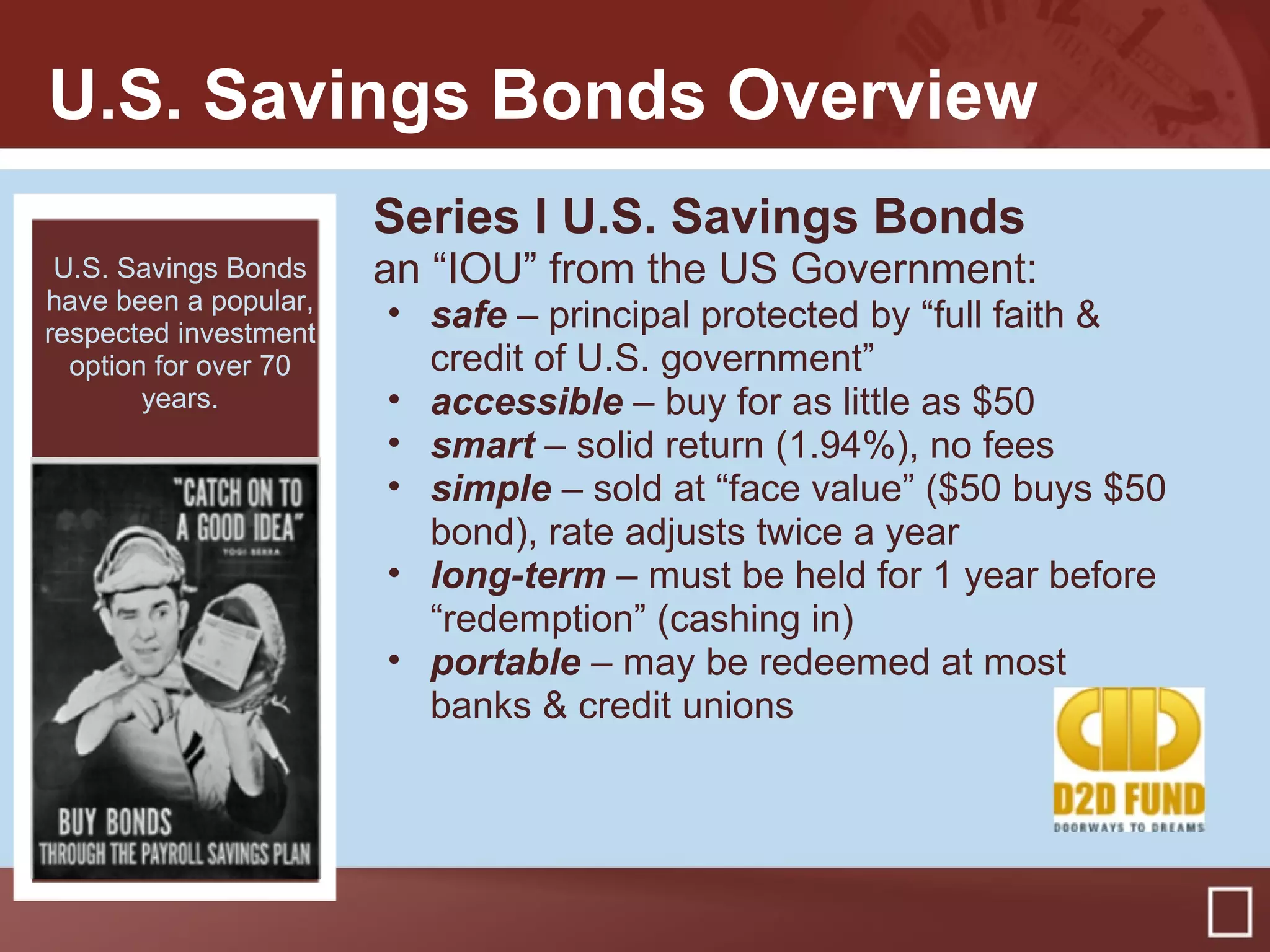 U.S. Savings Bonds Overview
Series I U.S. Savings Bonds
an “IOU” from the US Government:
• safe – principal protected by “full faith &
credit of U.S. government”
• accessible – buy for as little as $50
• smart – solid return (1.94%), no fees
• simple – sold at “face value” ($50 buys $50
bond), rate adjusts twice a year
• long-term – must be held for 1 year before
“redemption” (cashing in)
• portable – may be redeemed at most
banks & credit unions
U.S. Savings Bonds
have been a popular,
respected investment
option for over 70
years.
 