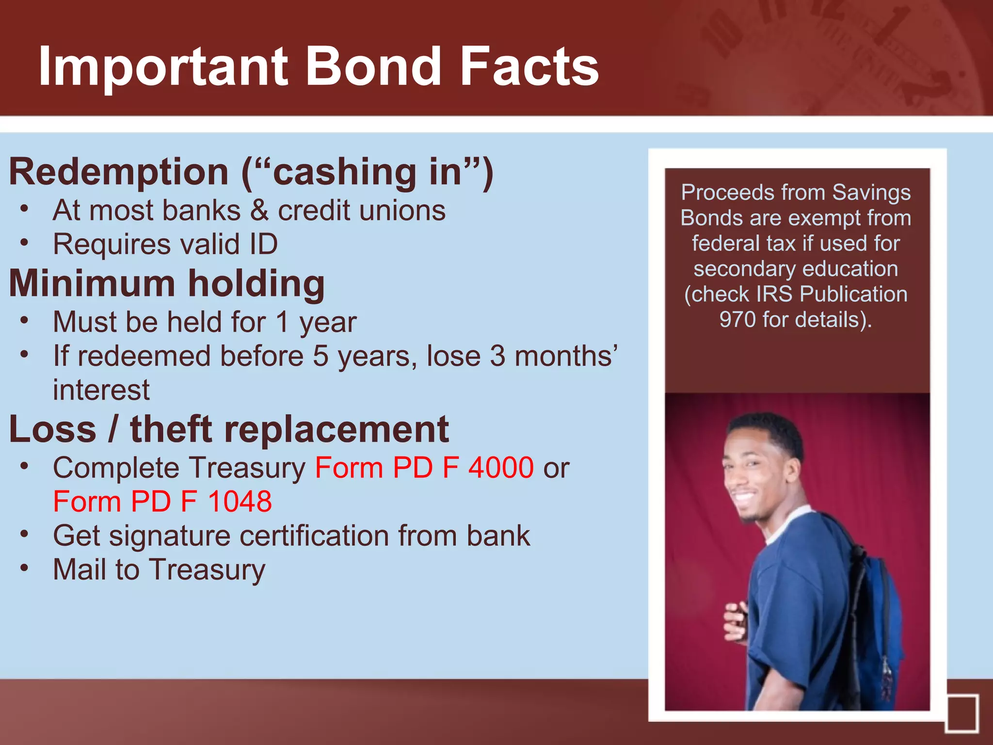 Important Bond Facts
Redemption (“cashing in”)
• At most banks & credit unions
• Requires valid ID
Minimum holding
• Must be held for 1 year
• If redeemed before 5 years, lose 3 months’
interest
Loss / theft replacement
• Complete Treasury Form PD F 4000 or
Form PD F 1048
• Get signature certification from bank
• Mail to Treasury
Proceeds from Savings
Bonds are exempt from
federal tax if used for
secondary education
(check IRS Publication
970 for details).
 