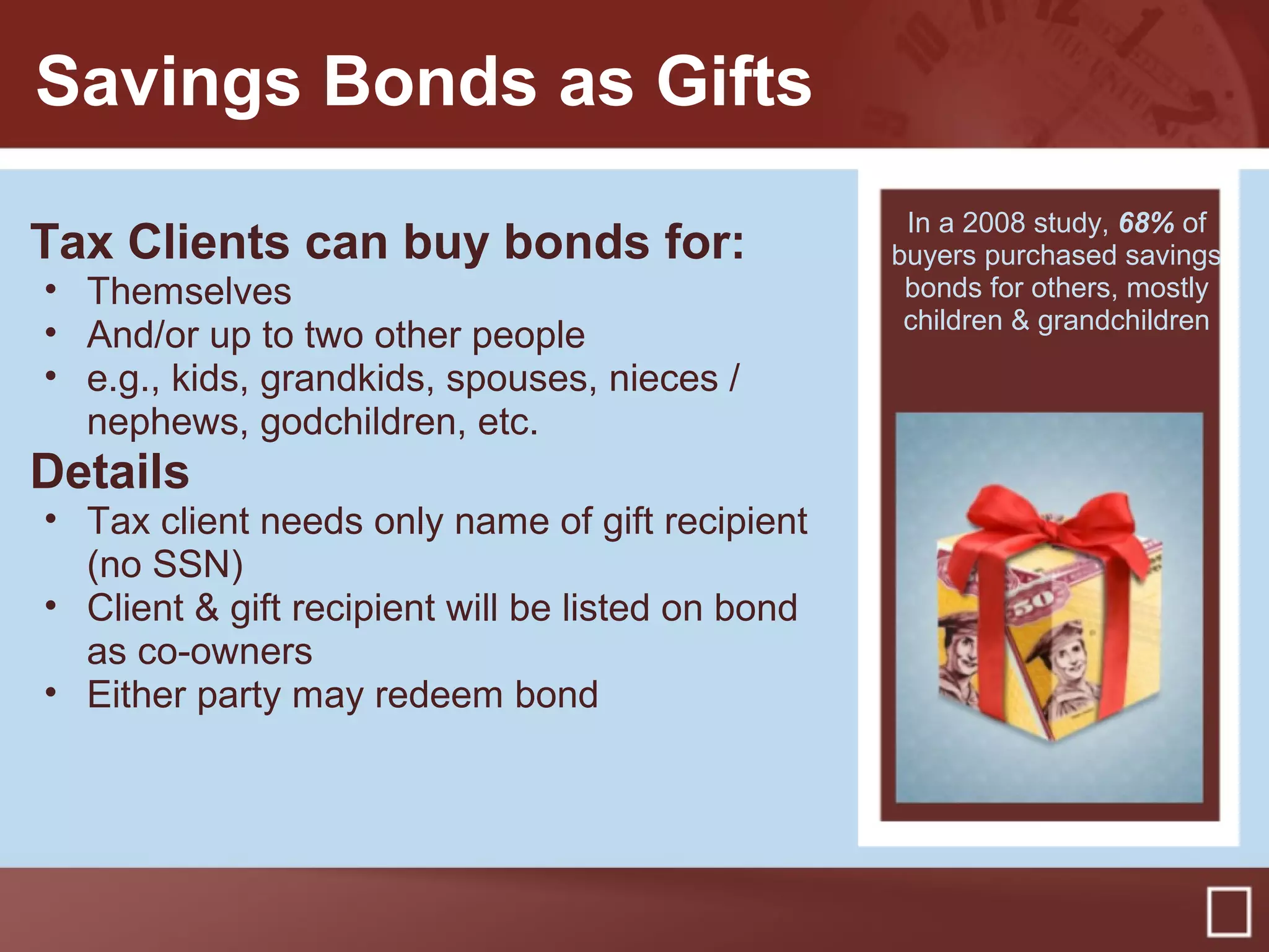 Savings Bonds as Gifts
Tax Clients can buy bonds for:
• Themselves
• And/or up to two other people
• e.g., kids, grandkids, spouses, nieces /
nephews, godchildren, etc.
Details
• Tax client needs only name of gift recipient
(no SSN)
• Client & gift recipient will be listed on bond
as co-owners
• Either party may redeem bond
In a 2008 study, 68% of
buyers purchased savings
bonds for others, mostly
children & grandchildren
 