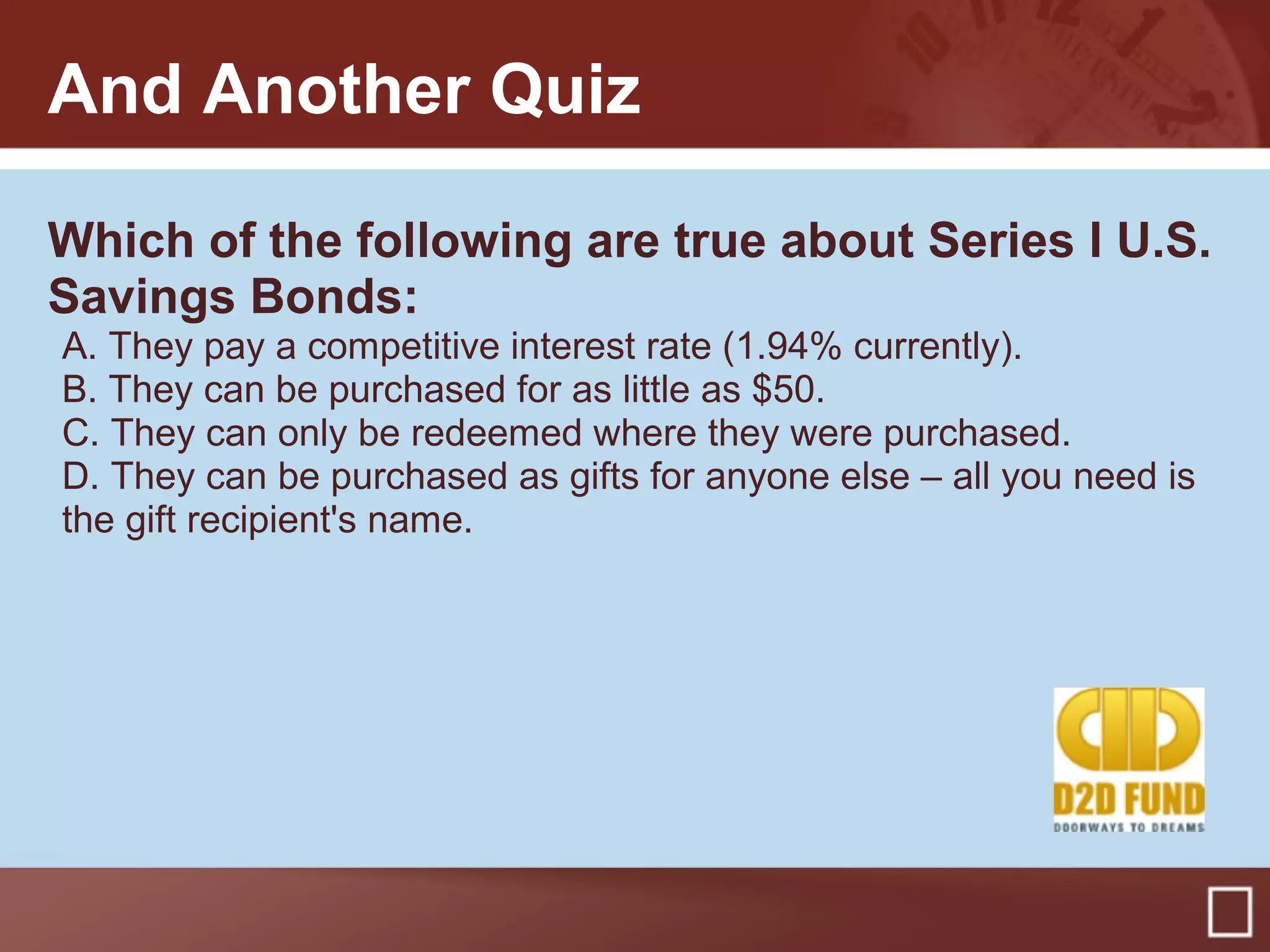 And Another Quiz
Which of the following are true about Series I U.S.
Savings Bonds:
A. They pay a competitive interest rate (1.94% currently).
B. They can be purchased for as little as $50.
C. They can only be redeemed where they were purchased.
D. They can be purchased as gifts for anyone else – all you need is
the gift recipient's name.
 