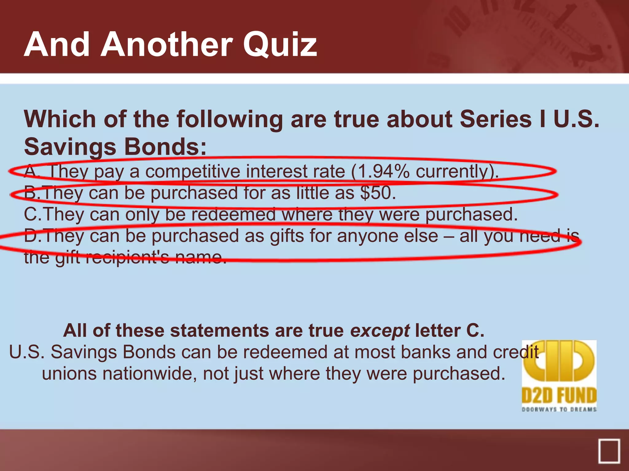 And Another Quiz
Which of the following are true about Series I U.S.
Savings Bonds:
A. They pay a competitive interest rate (1.94% currently).
B.They can be purchased for as little as $50.
C.They can only be redeemed where they were purchased.
D.They can be purchased as gifts for anyone else – all you need is
the gift recipient's name.
All of these statements are true except letter C.
U.S. Savings Bonds can be redeemed at most banks and credit
unions nationwide, not just where they were purchased.
 