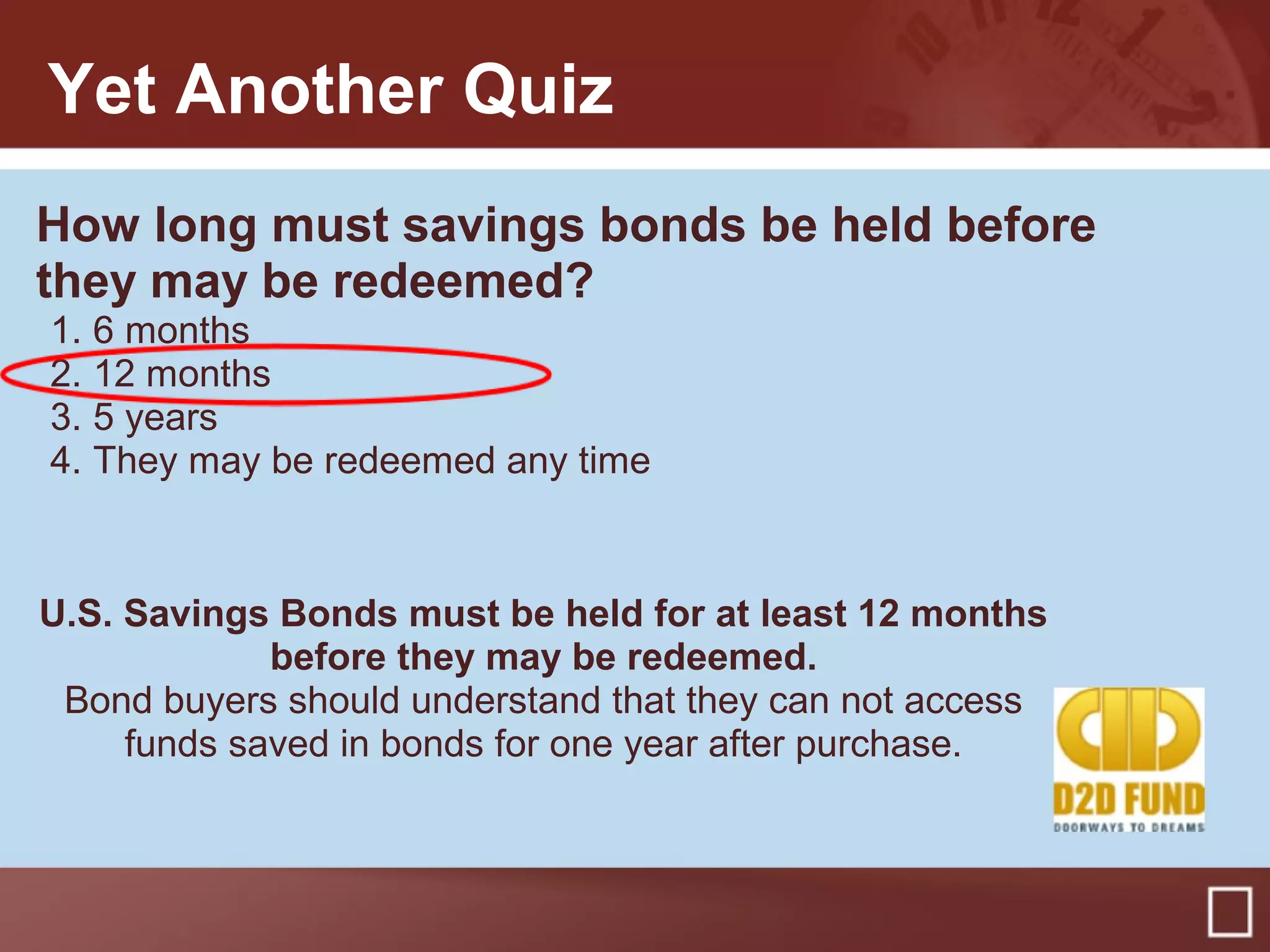 Yet Another Quiz
How long must savings bonds be held before
they may be redeemed?
1. 6 months
2. 12 months
3. 5 years
4. They may be redeemed any time
U.S. Savings Bonds must be held for at least 12 months
before they may be redeemed.
Bond buyers should understand that they can not access
funds saved in bonds for one year after purchase.
 