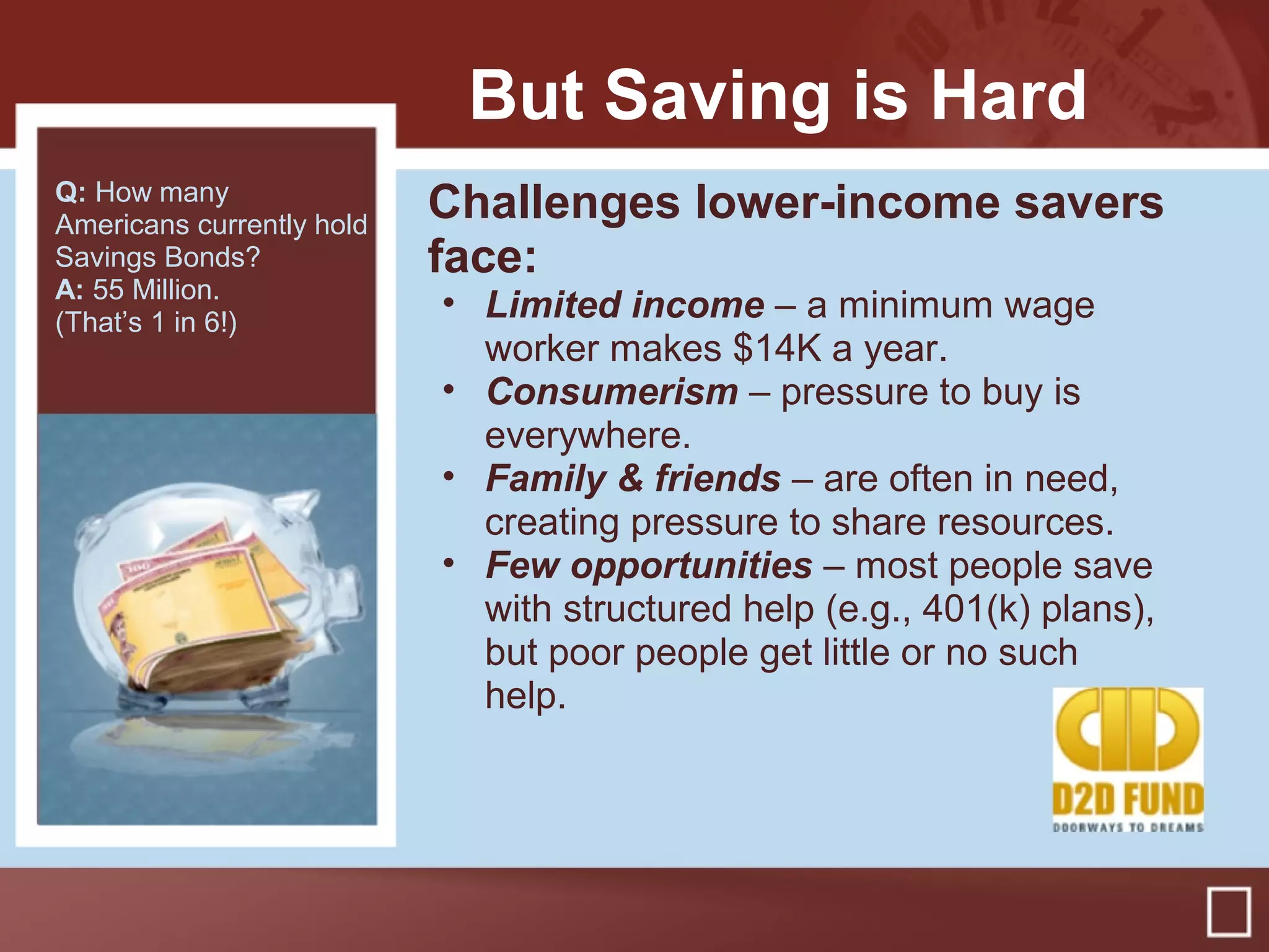 But Saving is Hard
Challenges lower-income savers
face:
• Limited income – a minimum wage
worker makes $14K a year.
• Consumerism – pressure to buy is
everywhere.
• Family & friends – are often in need,
creating pressure to share resources.
• Few opportunities – most people save
with structured help (e.g., 401(k) plans),
but poor people get little or no such
help.
Q: How many
Americans currently hold
Savings Bonds?
A: 55 Million.
(That’s 1 in 6!)
 