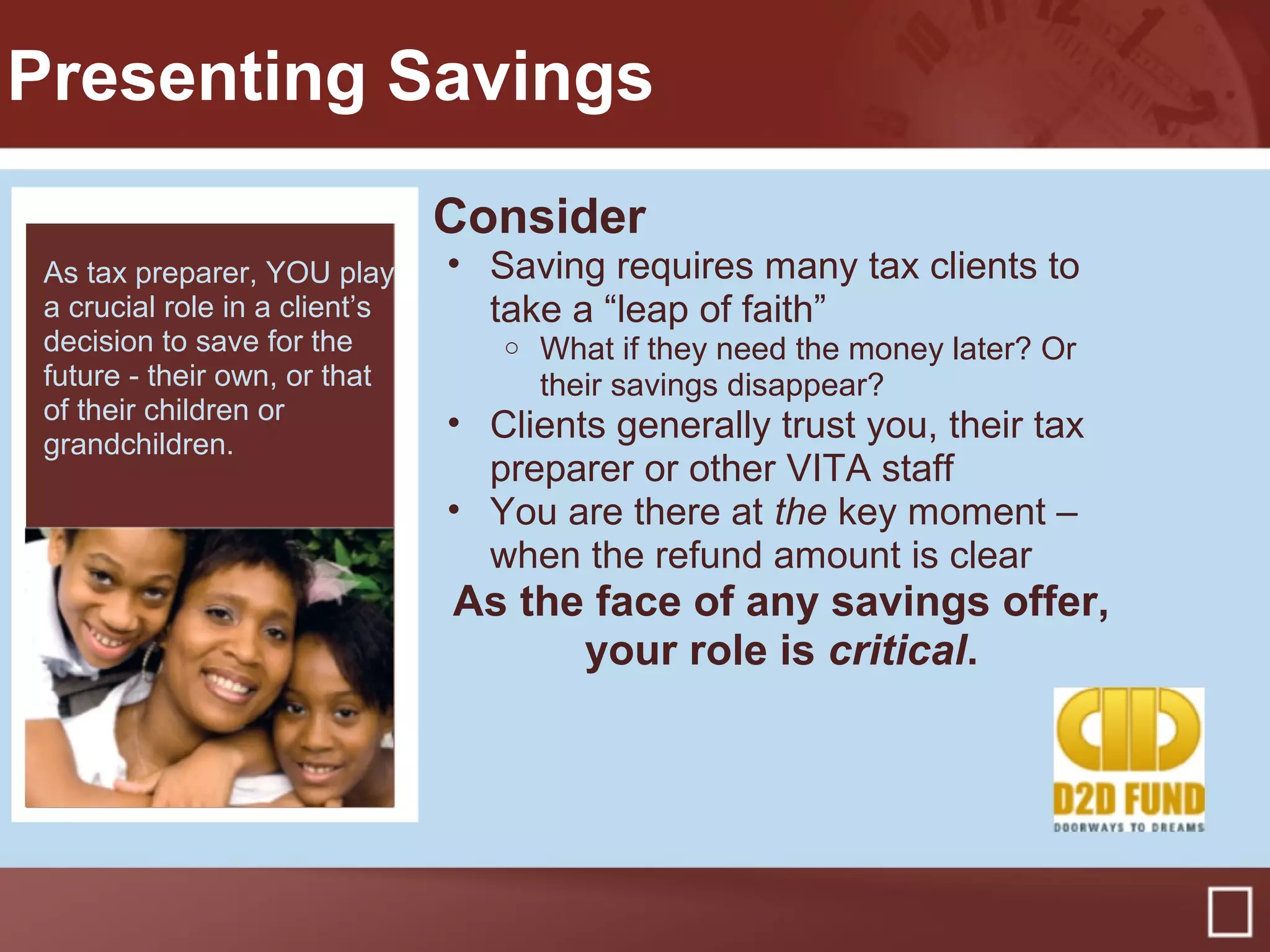 Presenting Savings
Consider
• Saving requires many tax clients to
take a “leap of faith”
o What if they need the money later? Or
their savings disappear?
• Clients generally trust you, their tax
preparer or other VITA staff
• You are there at the key moment –
when the refund amount is clear
As the face of any savings offer,
your role is critical.
54% of bond purchasers
during the TS ‘07 pilot,
said they had no money
“saved or invested” prior
to buying bonds
As tax preparer, YOU play
a crucial role in a client’s
decision to save for the
future - their own, or that
of their children or
grandchildren.
 