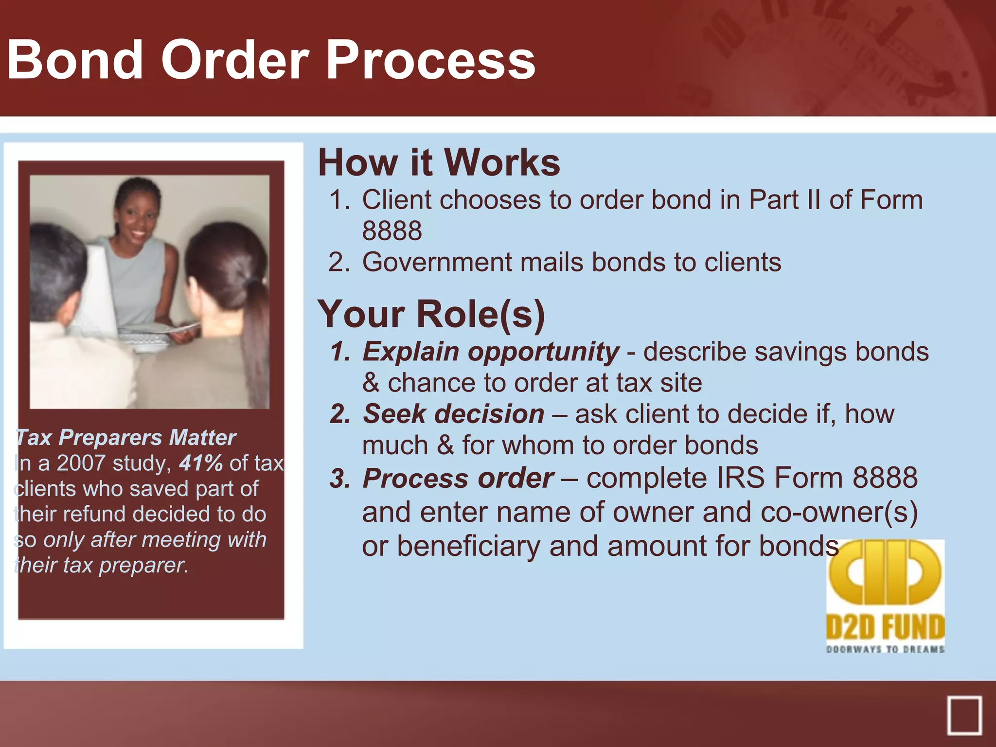 Bond Order Process
How it Works
1. Client chooses to order bond in Part II of Form
8888
2. Government mails bonds to clients
Your Role(s)
1. Explain opportunity - describe savings bonds
& chance to order at tax site
2. Seek decision – ask client to decide if, how
much & for whom to order bonds
3. Process order – complete IRS Form 8888
and enter name of owner and co-owner(s)
or beneficiary and amount for bonds
Tax Preparers Matter
In a 2007 study, 41% of tax
clients who saved part of
their refund decided to do
so only after meeting with
their tax preparer.
 