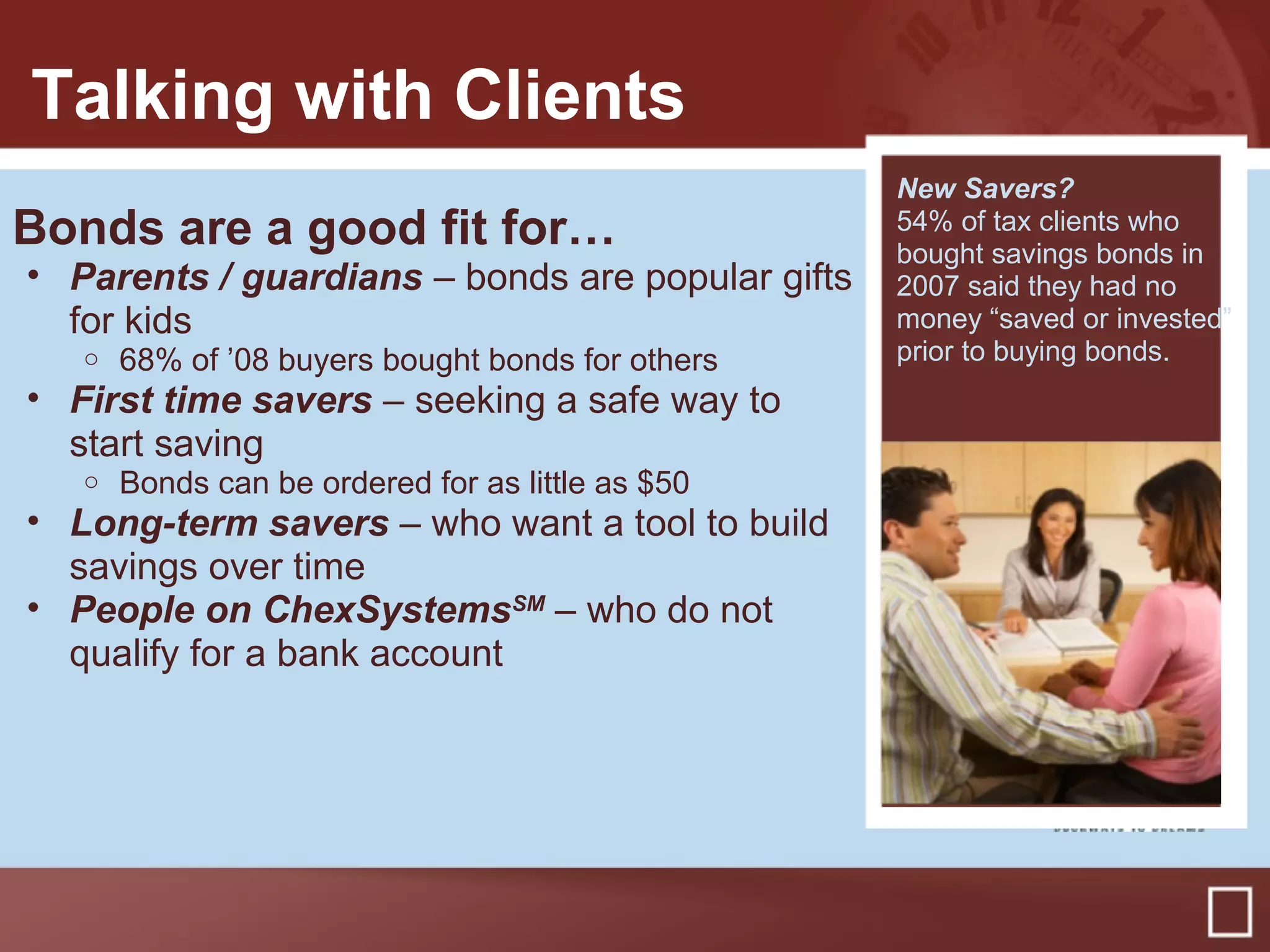 Talking with Clients
Bonds are a good fit for…
• Parents / guardians – bonds are popular gifts
for kids
o 68% of ’08 buyers bought bonds for others
• First time savers – seeking a safe way to
start saving
o Bonds can be ordered for as little as $50
• Long-term savers – who want a tool to build
savings over time
• People on ChexSystemsSM
– who do not
qualify for a bank account
New Savers?
54% of tax clients who
bought savings bonds in
2007 said they had no
money “saved or invested”
prior to buying bonds.
 