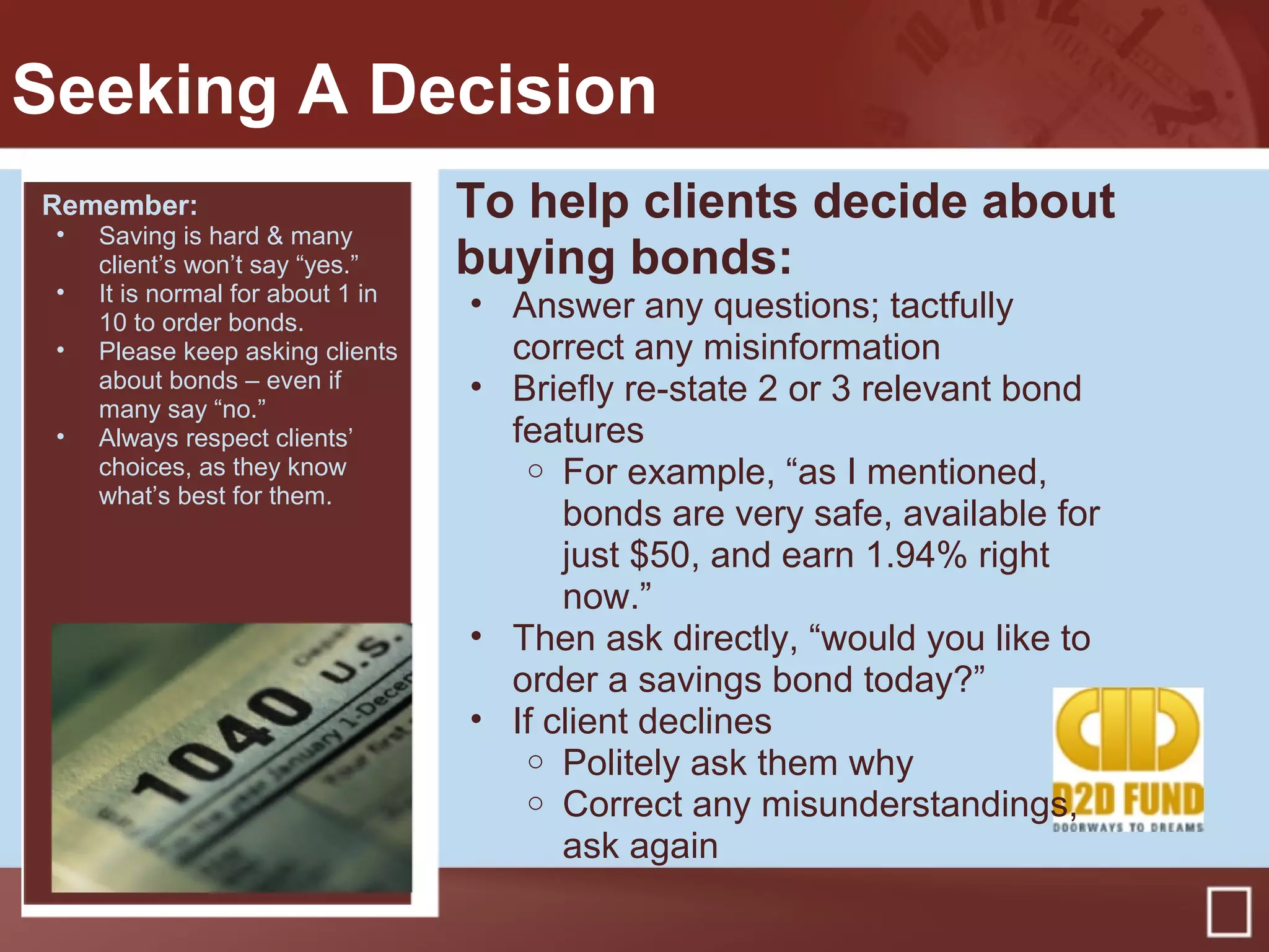 Seeking A Decision
To help clients decide about
buying bonds:
• Answer any questions; tactfully
correct any misinformation
• Briefly re-state 2 or 3 relevant bond
features
o For example, “as I mentioned,
bonds are very safe, available for
just $50, and earn 1.94% right
now.”
• Then ask directly, “would you like to
order a savings bond today?”
• If client declines
o Politely ask them why
o Correct any misunderstandings,
ask again
Remember:
• Saving is hard & many
client’s won’t say “yes.”
• It is normal for about 1 in
10 to order bonds.
• Please keep asking clients
about bonds – even if
many say “no.”
• Always respect clients’
choices, as they know
what’s best for them.
 