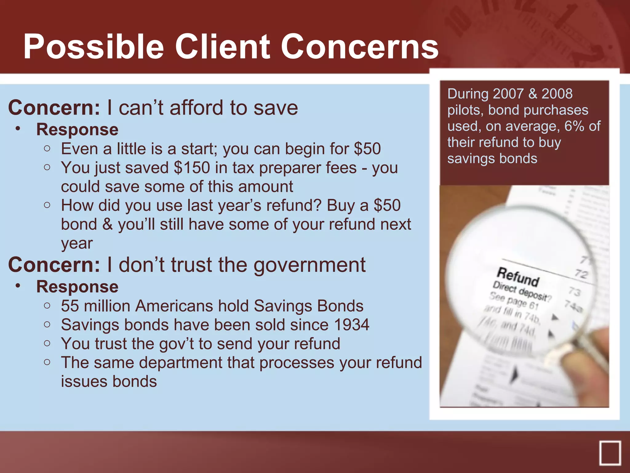 Possible Client Concerns
Concern: I can’t afford to save
• Response
o Even a little is a start; you can begin for $50
o You just saved $150 in tax preparer fees - you
could save some of this amount
o How did you use last year’s refund? Buy a $50
bond & you’ll still have some of your refund next
year
Concern: I don’t trust the government
• Response
o 55 million Americans hold Savings Bonds
o Savings bonds have been sold since 1934
o You trust the gov’t to send your refund
o The same department that processes your refund
issues bonds
During 2007 & 2008
pilots, bond purchases
used, on average, 6% of
their refund to buy
savings bonds
 