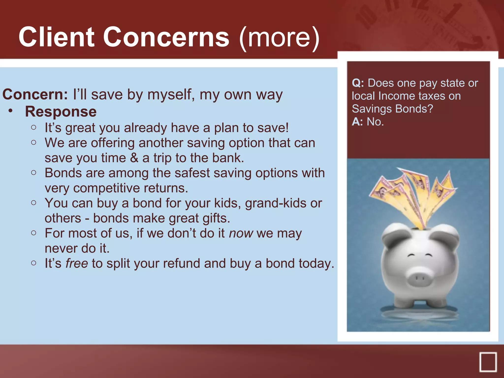 Client Concerns (more)
Concern: I’ll save by myself, my own way
• Response
o It’s great you already have a plan to save!
o We are offering another saving option that can
save you time & a trip to the bank.
o Bonds are among the safest saving options with
very competitive returns.
o You can buy a bond for your kids, grand-kids or
others - bonds make great gifts.
o For most of us, if we don’t do it now we may
never do it.
o It’s free to split your refund and buy a bond today.
Q: Does one pay state or
local Income taxes on
Savings Bonds?
A: No.
 