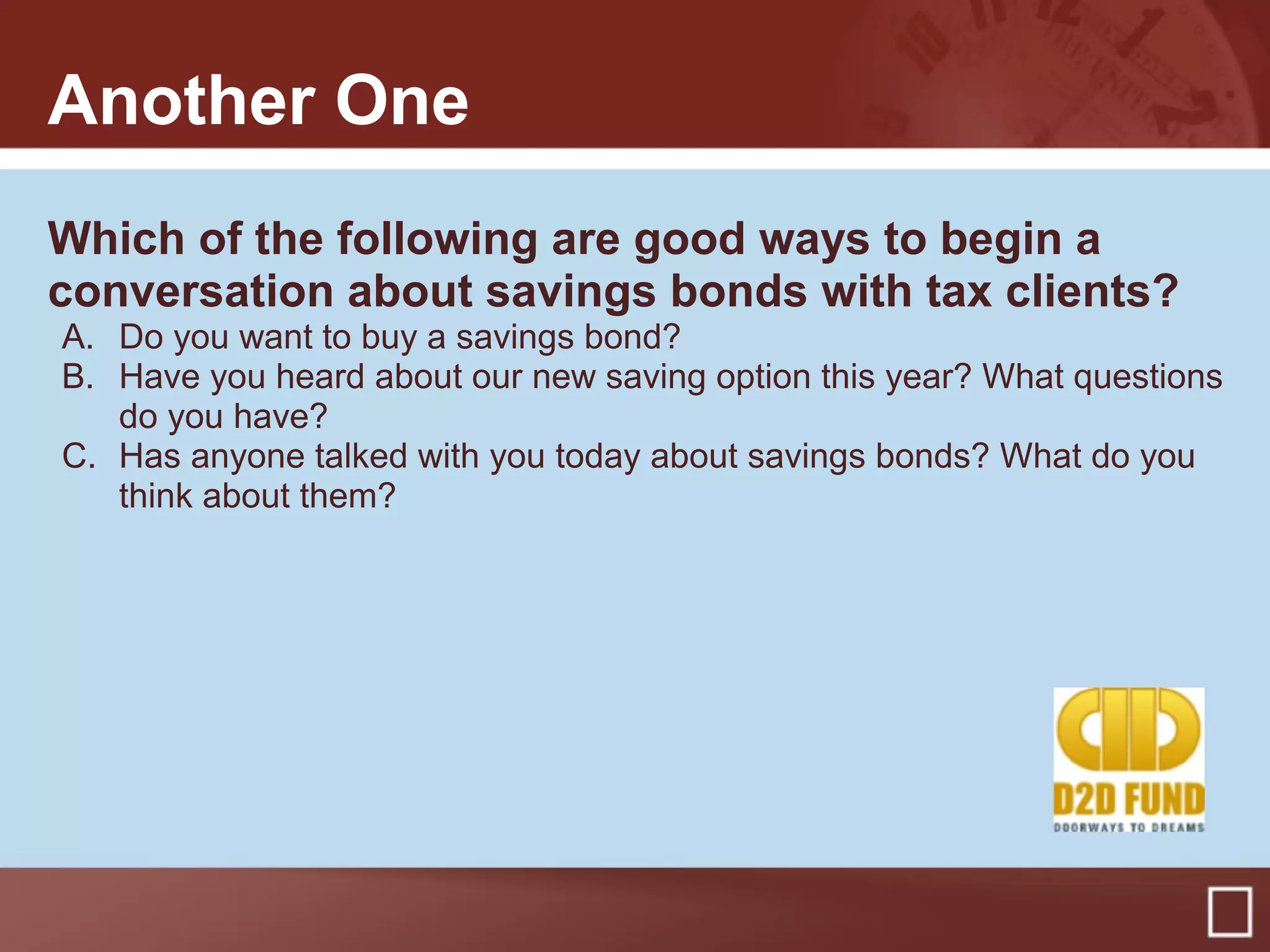 Another One
Which of the following are good ways to begin a
conversation about savings bonds with tax clients?
A. Do you want to buy a savings bond?
B. Have you heard about our new saving option this year? What questions
do you have?
C. Has anyone talked with you today about savings bonds? What do you
think about them?
 