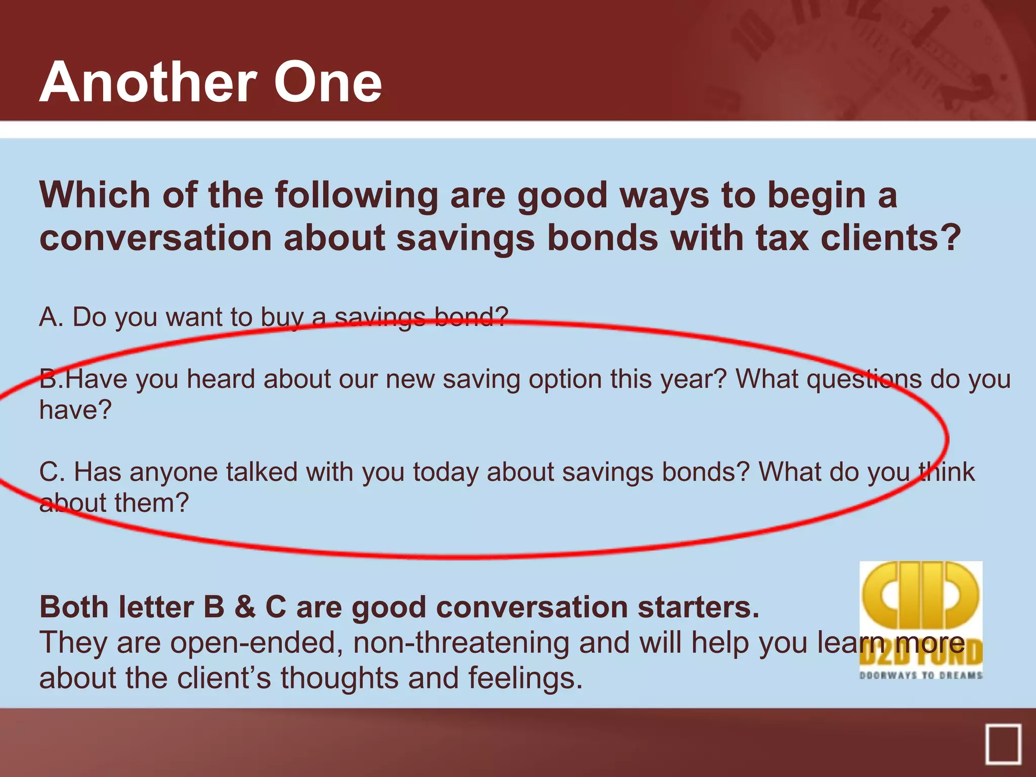 Another One
Which of the following are good ways to begin a
conversation about savings bonds with tax clients?
A. Do you want to buy a savings bond?
B.Have you heard about our new saving option this year? What questions do you
have?
C. Has anyone talked with you today about savings bonds? What do you think
about them?
Both letter B & C are good conversation starters.
They are open-ended, non-threatening and will help you learn more
about the client’s thoughts and feelings.
 