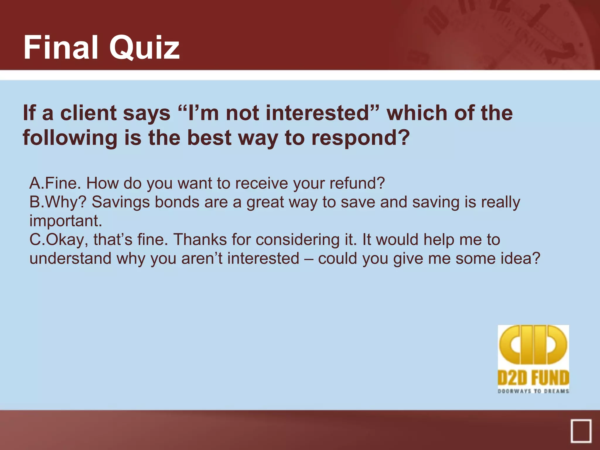 Final Quiz
If a client says “I’m not interested” which of the
following is the best way to respond?
A.Fine. How do you want to receive your refund?
B.Why? Savings bonds are a great way to save and saving is really
important.
C.Okay, that’s fine. Thanks for considering it. It would help me to
understand why you aren’t interested – could you give me some idea?
 