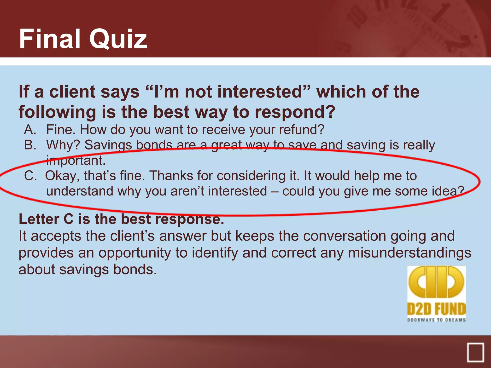 Final Quiz
If a client says “I’m not interested” which of the
following is the best way to respond?
A. Fine. How do you want to receive your refund?
B. Why? Savings bonds are a great way to save and saving is really
important.
C. Okay, that’s fine. Thanks for considering it. It would help me to
understand why you aren’t interested – could you give me some idea?
Letter C is the best response.
It accepts the client’s answer but keeps the conversation going and
provides an opportunity to identify and correct any misunderstandings
about savings bonds.
 
