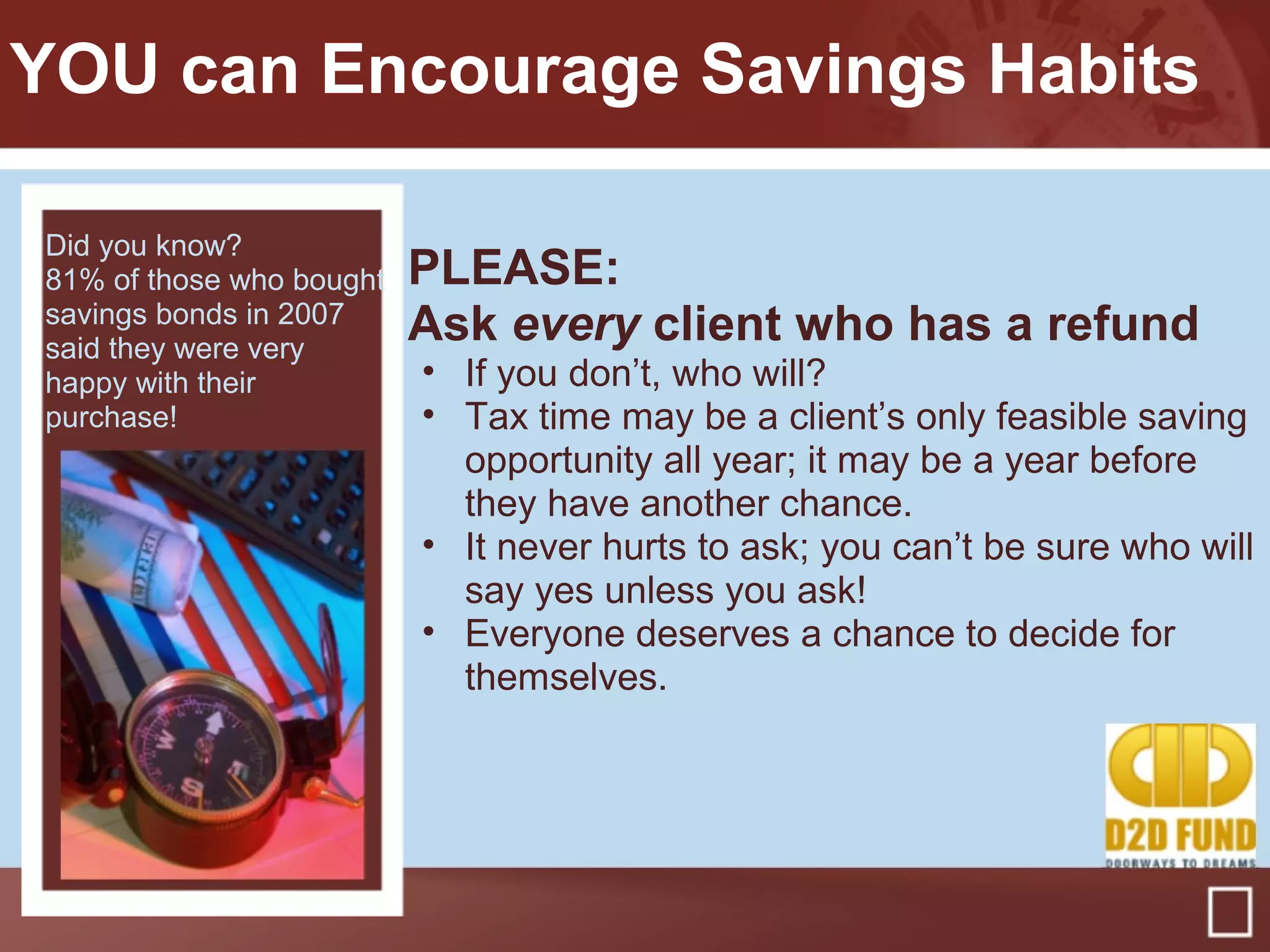 PLEASE:
Ask every client who has a refund
• If you don’t, who will?
• Tax time may be a client’s only feasible saving
opportunity all year; it may be a year before
they have another chance.
• It never hurts to ask; you can’t be sure who will
say yes unless you ask!
• Everyone deserves a chance to decide for
themselves.
YOU can Encourage Savings Habits
Did you know?
81% of those who bought
savings bonds in 2007
said they were very
happy with their
purchase!
 