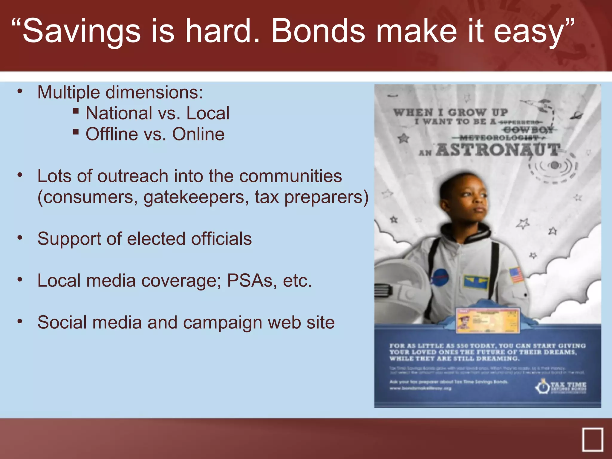 “Savings is hard. Bonds make it easy”
• Multiple dimensions:
 National vs. Local
 Offline vs. Online
• Lots of outreach into the communities
(consumers, gatekeepers, tax preparers)
• Support of elected officials
• Local media coverage; PSAs, etc.
• Social media and campaign web site
 