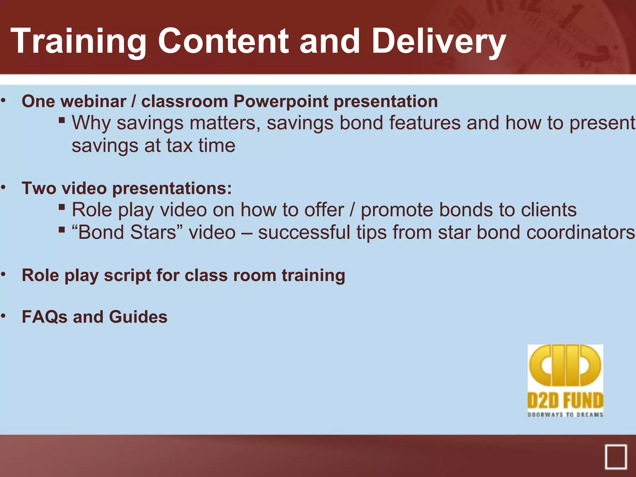 Training Content and Delivery
• One webinar / classroom Powerpoint presentation
 Why savings matters, savings bond features and how to present
savings at tax time
• Two video presentations:
 Role play video on how to offer / promote bonds to clients
 “Bond Stars” video – successful tips from star bond coordinators
• Role play script for class room training
• FAQs and Guides
 