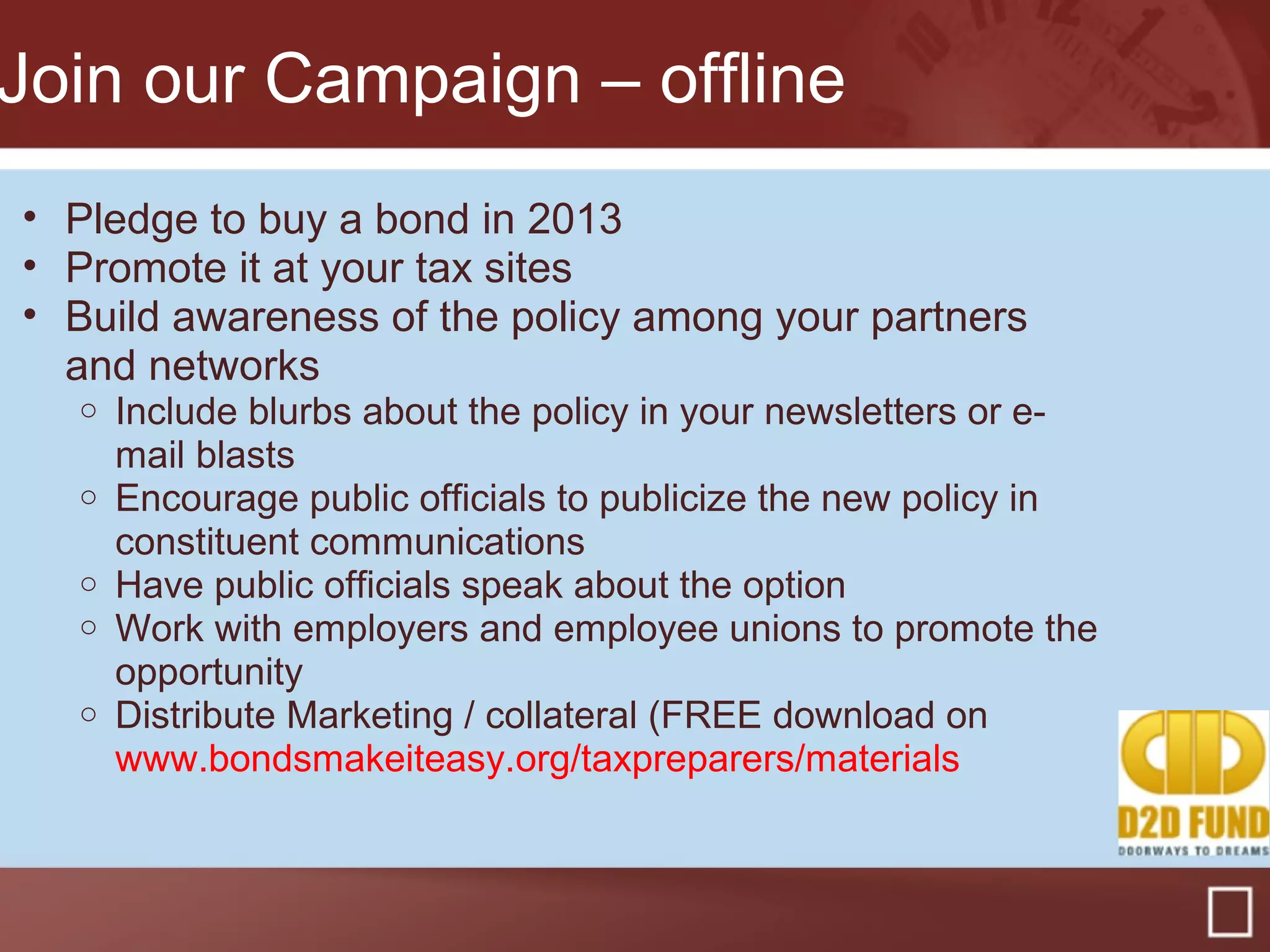 Join our Campaign – offline
• Pledge to buy a bond in 2013
• Promote it at your tax sites
• Build awareness of the policy among your partners
and networks
o Include blurbs about the policy in your newsletters or e-
mail blasts
o Encourage public officials to publicize the new policy in
constituent communications
o Have public officials speak about the option
o Work with employers and employee unions to promote the
opportunity
o Distribute Marketing / collateral (FREE download on
www.bondsmakeiteasy.org/taxpreparers/materials
 