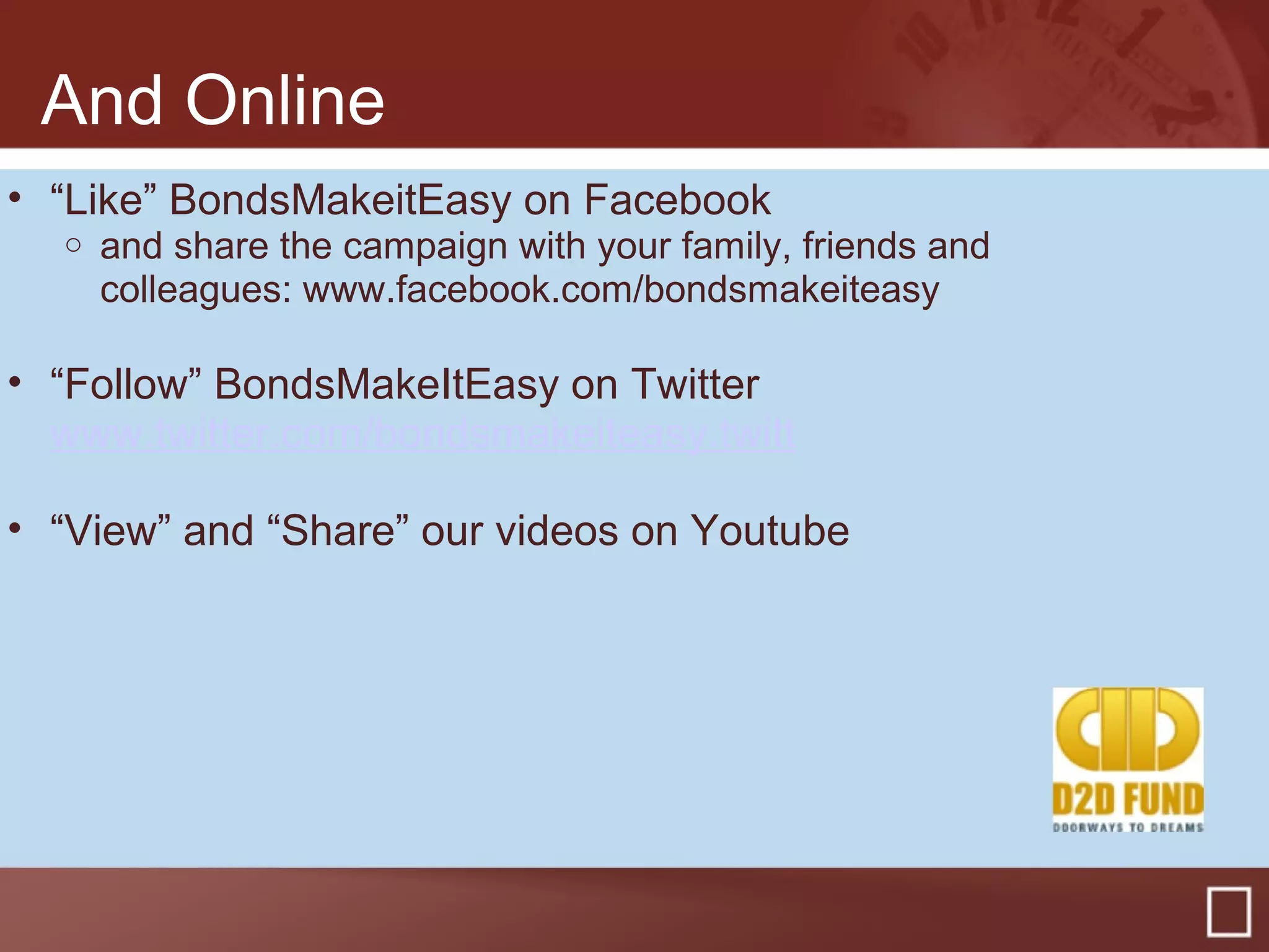 And Online
• “Like” BondsMakeitEasy on Facebook
o and share the campaign with your family, friends and
colleagues: www.facebook.com/bondsmakeiteasy
• “Follow” BondsMakeItEasy on Twitter
www.twitter.com/bondsmakeiteasy.twitt
• “View” and “Share” our videos on Youtube
 