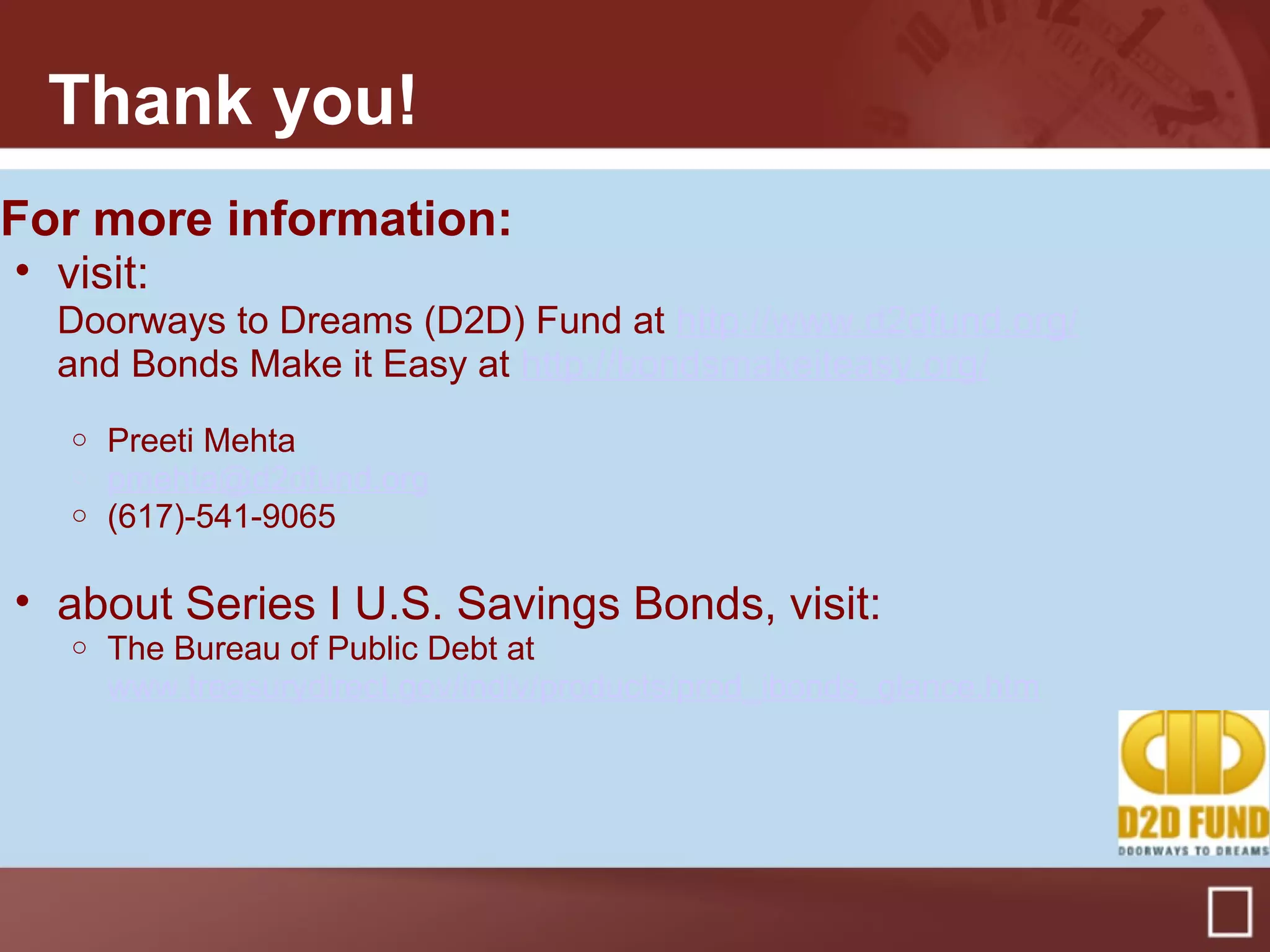 Thank you!
For more information:
• visit:
Doorways to Dreams (D2D) Fund at http://www.d2dfund.org/
and Bonds Make it Easy at http://bondsmakeiteasy.org/
o Preeti Mehta
o pmehta@d2dfund.org
o (617)-541-9065
• about Series I U.S. Savings Bonds, visit:
o The Bureau of Public Debt at
www.treasurydirect.gov/indiv/products/prod_ibonds_glance.htm
 