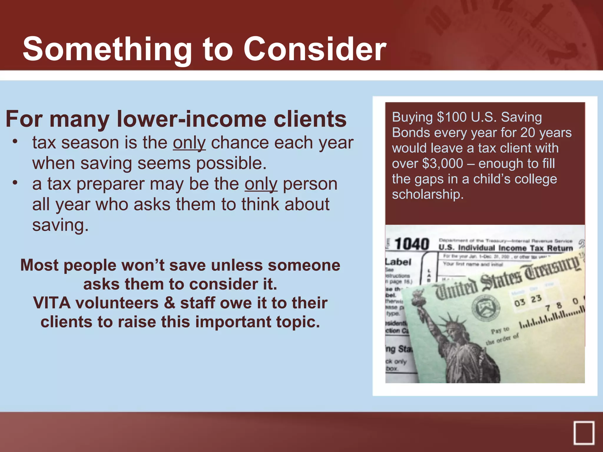 Something to Consider
For many lower-income clients
• tax season is the only chance each year
when saving seems possible.
• a tax preparer may be the only person
all year who asks them to think about
saving.
Most people won’t save unless someone
asks them to consider it.
VITA volunteers & staff owe it to their
clients to raise this important topic.
Buying $100 U.S. Saving
Bonds every year for 20 years
would leave a tax client with
over $3,000 – enough to fill
the gaps in a child’s college
scholarship.
 