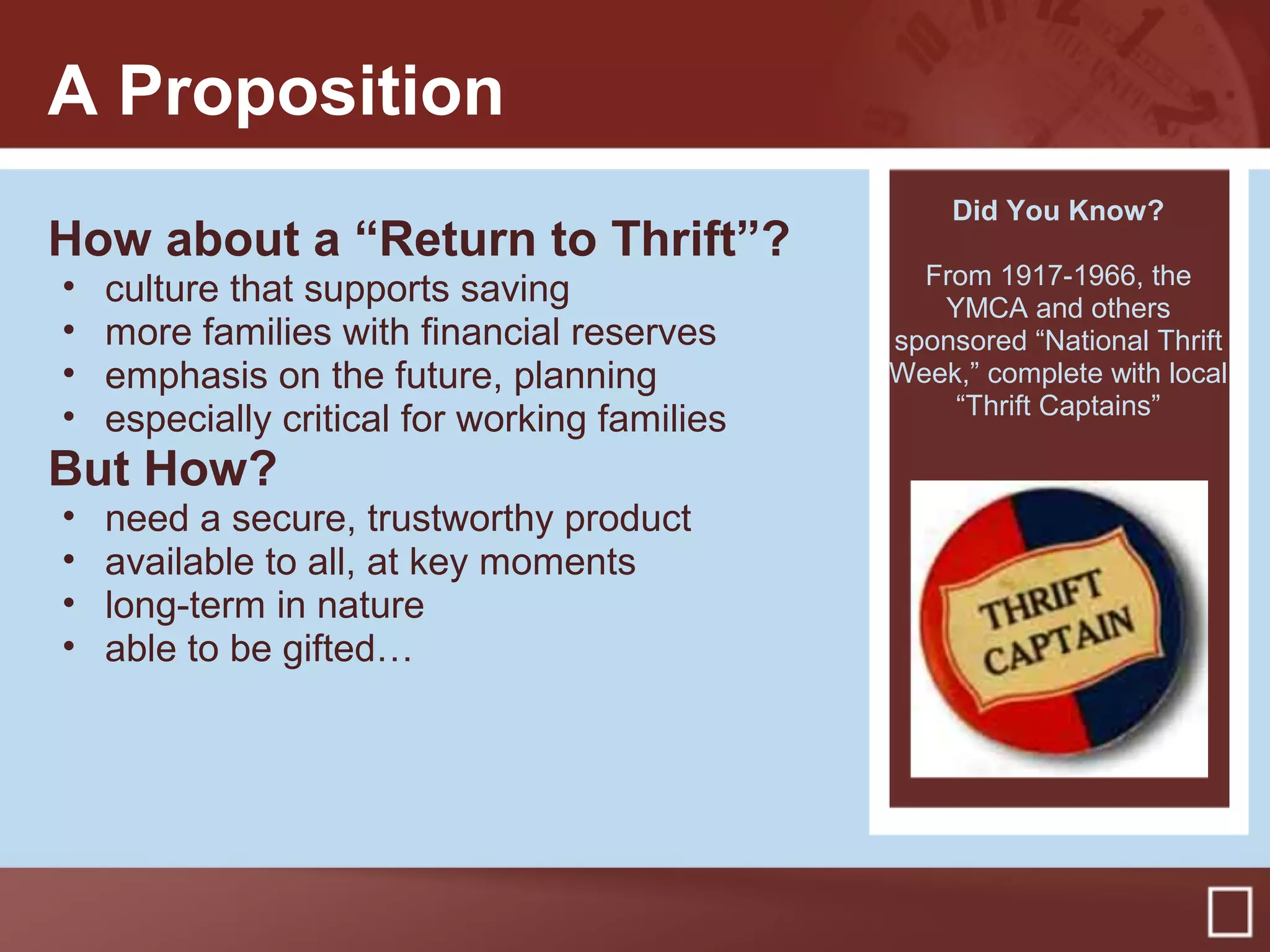 A Proposition
How about a “Return to Thrift”?
• culture that supports saving
• more families with financial reserves
• emphasis on the future, planning
• especially critical for working families
But How?
• need a secure, trustworthy product
• available to all, at key moments
• long-term in nature
• able to be gifted…
Did You Know?
From 1917-1966, the
YMCA and others
sponsored “National Thrift
Week,” complete with local
“Thrift Captains”
 