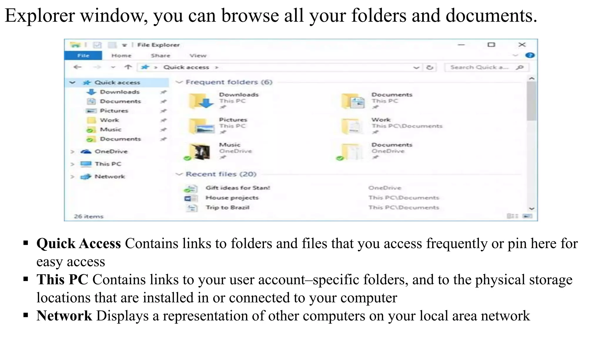 Explorer window, you can browse all your folders and documents.
 Quick Access Contains links to folders and files that you access frequently or pin here for
easy access
 This PC Contains links to your user account–specific folders, and to the physical storage
locations that are installed in or connected to your computer
 Network Displays a representation of other computers on your local area network
 