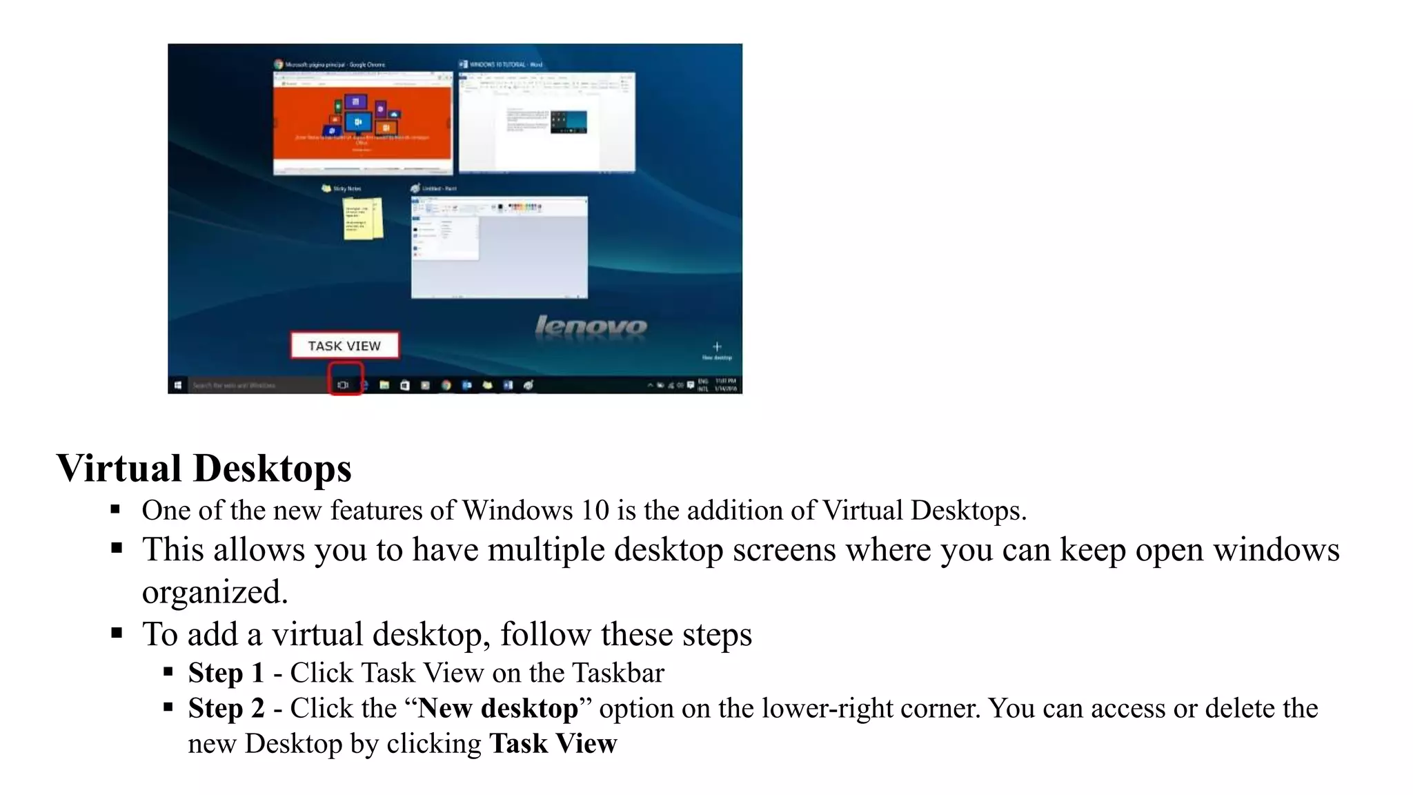Virtual Desktops
 One of the new features of Windows 10 is the addition of Virtual Desktops.
 This allows you to have multiple desktop screens where you can keep open windows
organized.
 To add a virtual desktop, follow these steps
 Step 1 - Click Task View on the Taskbar
 Step 2 - Click the “New desktop” option on the lower-right corner. You can access or delete the
new Desktop by clicking Task View
 