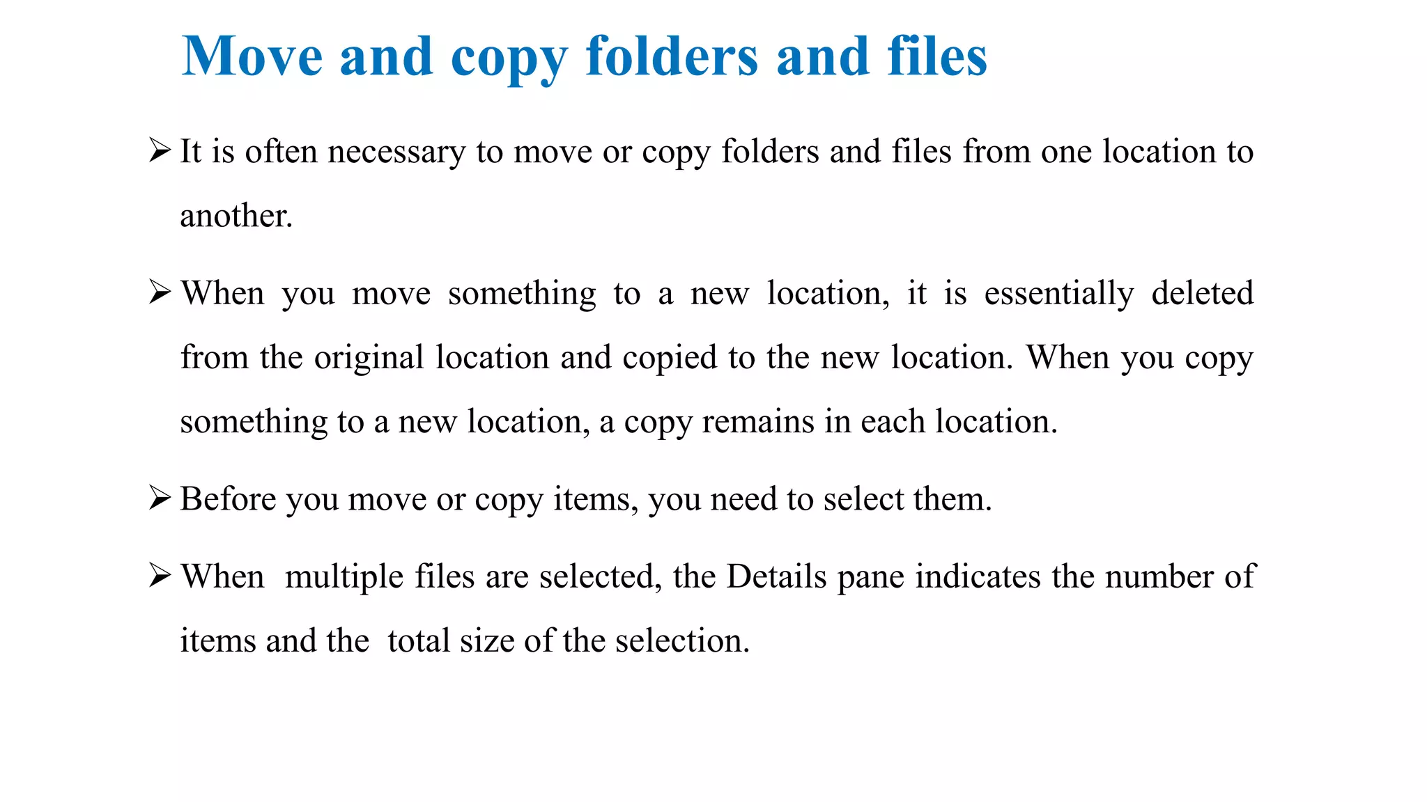 Move and copy folders and files
It is often necessary to move or copy folders and files from one location to
another.
When you move something to a new location, it is essentially deleted
from the original location and copied to the new location. When you copy
something to a new location, a copy remains in each location.
Before you move or copy items, you need to select them.
When multiple files are selected, the Details pane indicates the number of
items and the total size of the selection.
 