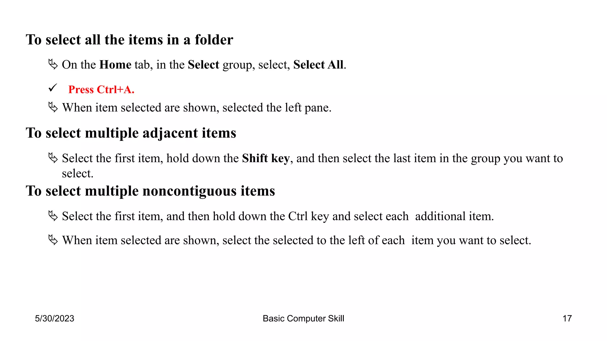 5/30/2023 Basic Computer Skill 17
To select all the items in a folder
 On the Home tab, in the Select group, select, Select All.
 Press Ctrl+A.
 When item selected are shown, selected the left pane.
To select multiple adjacent items
 Select the first item, hold down the Shift key, and then select the last item in the group you want to
select.
To select multiple noncontiguous items
 Select the first item, and then hold down the Ctrl key and select each additional item.
 When item selected are shown, select the selected to the left of each item you want to select.
 
