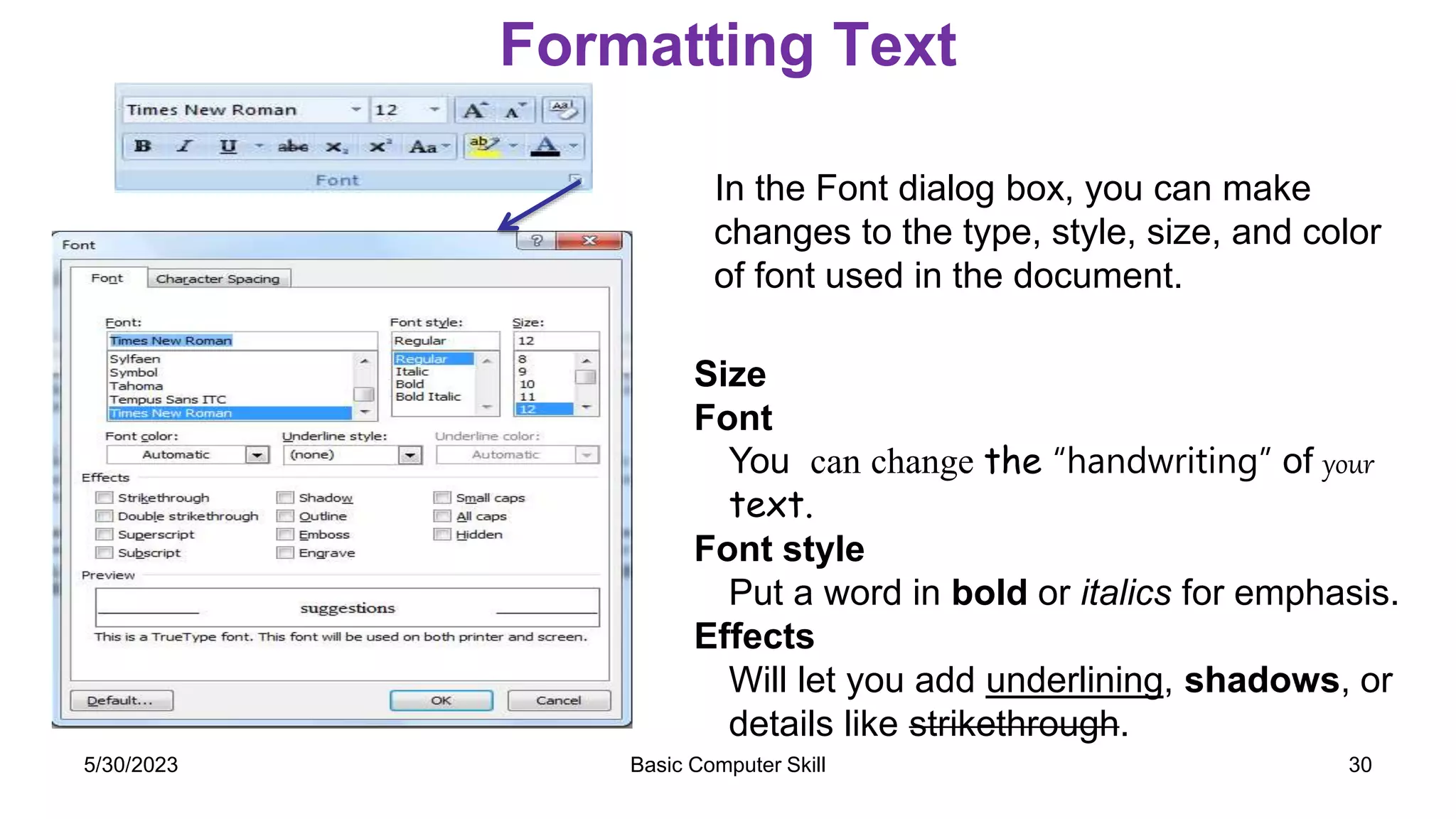 Formatting Text
In the Font dialog box, you can make
changes to the type, style, size, and color
of font used in the document.
Size
Font
You can change the “handwriting” of your
text.
Font style
Put a word in bold or italics for emphasis.
Effects
Will let you add underlining, shadows, or
details like strikethrough.
Basic Computer Skill 30
5/30/2023
 