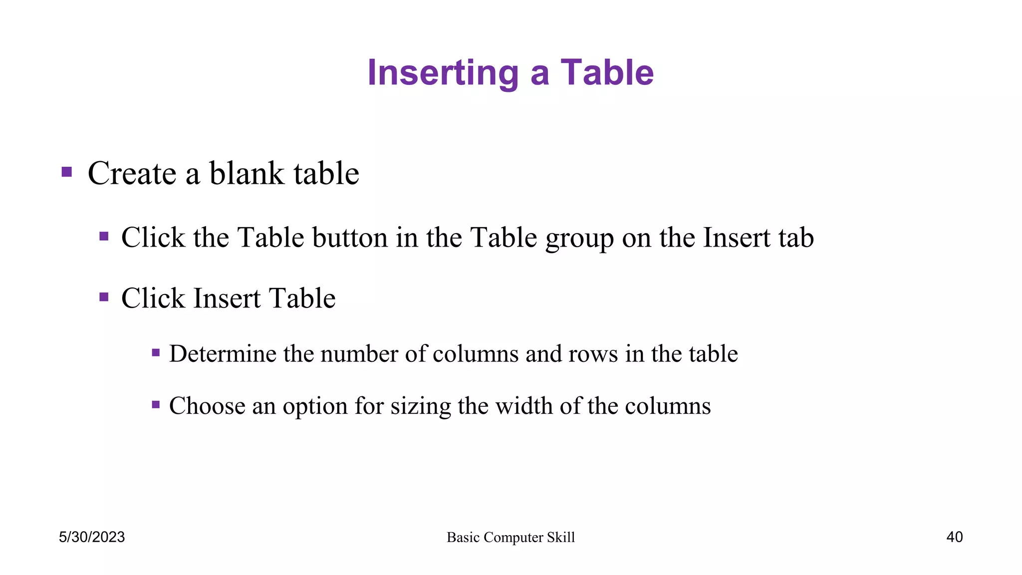Basic Computer Skill
Inserting a Table
 Create a blank table
 Click the Table button in the Table group on the Insert tab
 Click Insert Table
 Determine the number of columns and rows in the table
 Choose an option for sizing the width of the columns
40
5/30/2023
 