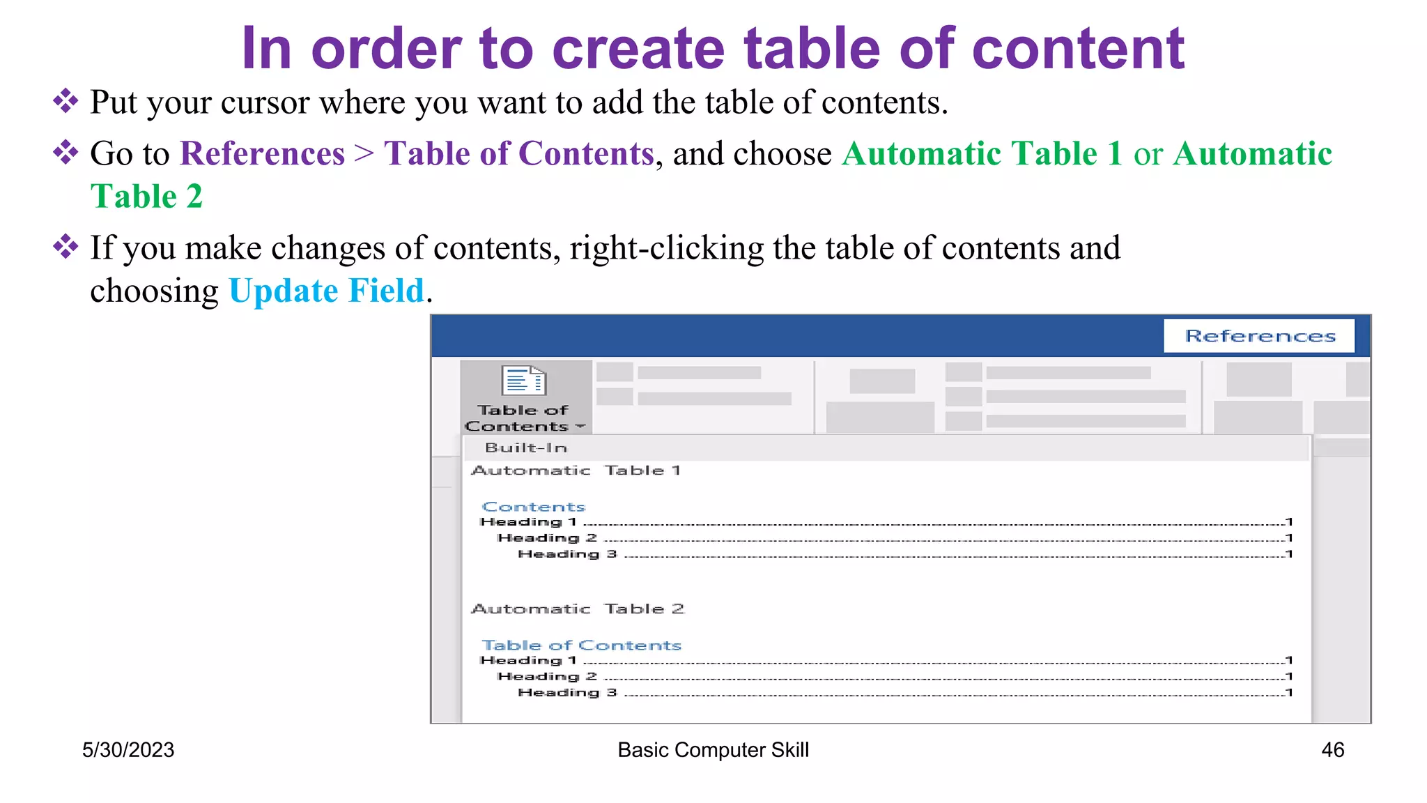In order to create table of content
 Put your cursor where you want to add the table of contents.
 Go to References > Table of Contents, and choose Automatic Table 1 or Automatic
Table 2
 If you make changes of contents, right-clicking the table of contents and
choosing Update Field.
5/30/2023 46
Basic Computer Skill
 