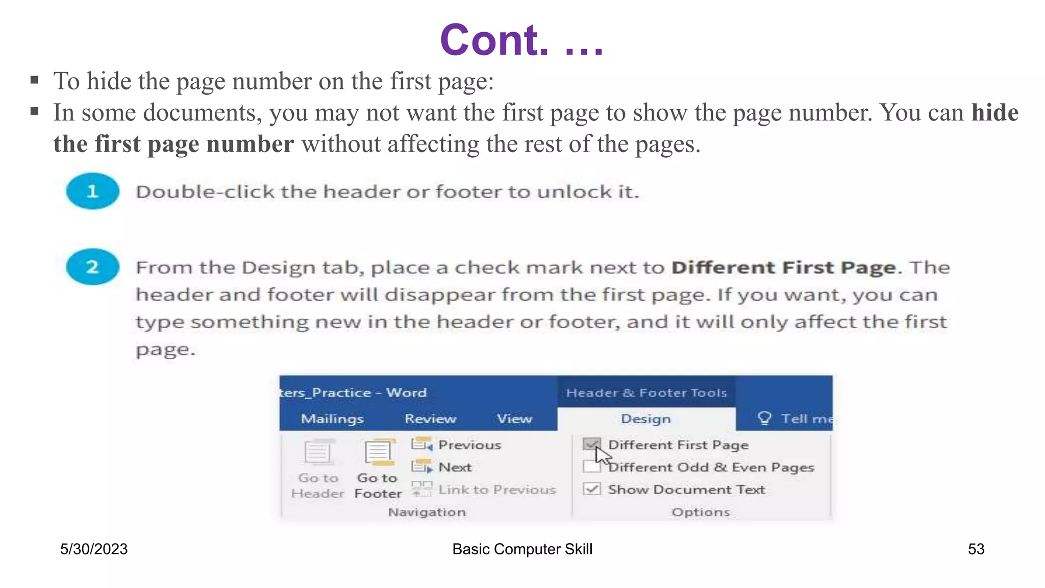 Cont. …
5/30/2023 Basic Computer Skill 53
 To hide the page number on the first page:
 In some documents, you may not want the first page to show the page number. You can hide
the first page number without affecting the rest of the pages.
 