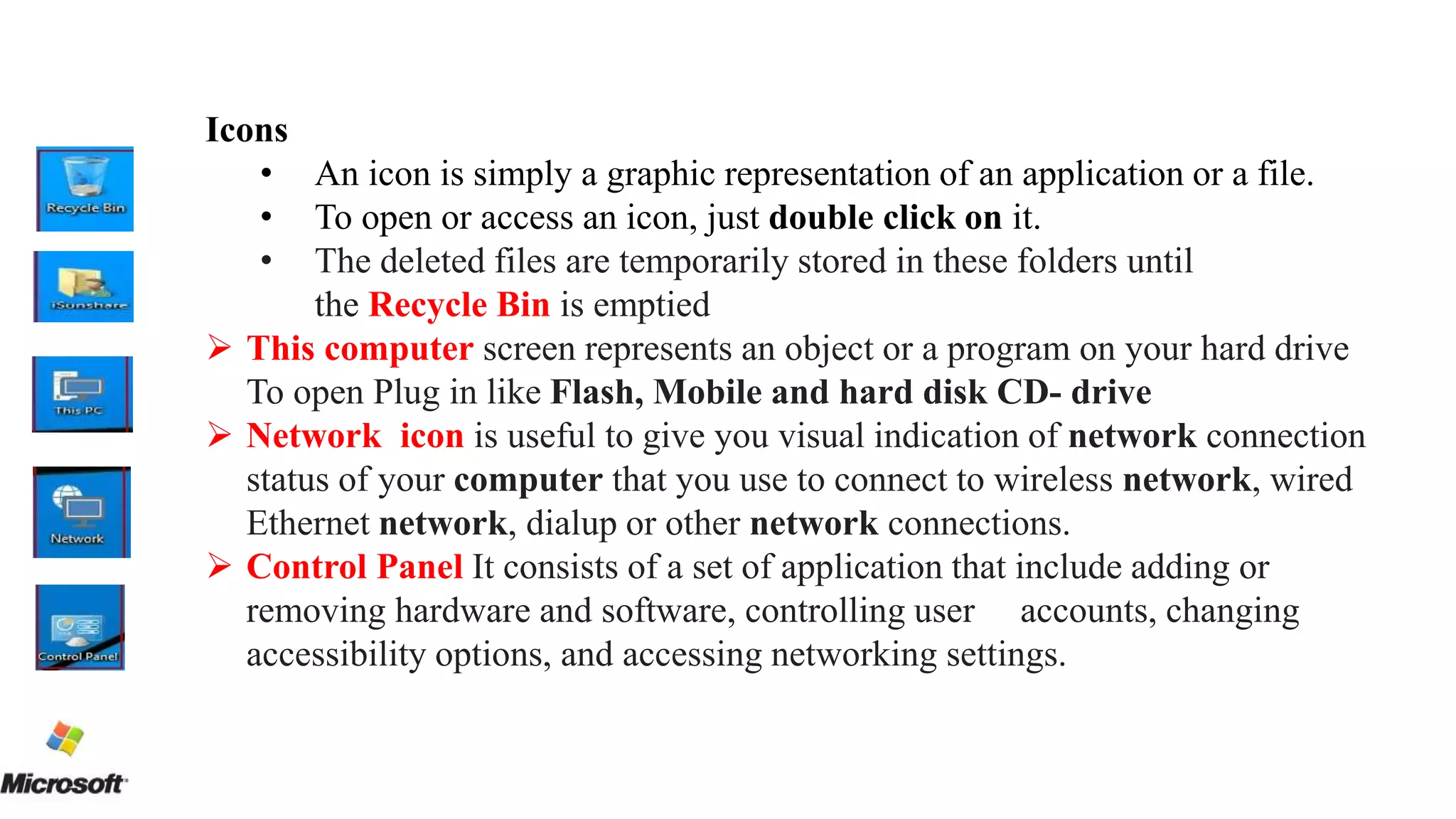 Icons
• An icon is simply a graphic representation of an application or a file.
• To open or access an icon, just double click on it.
• The deleted files are temporarily stored in these folders until
the Recycle Bin is emptied
 This computer screen represents an object or a program on your hard drive
To open Plug in like Flash, Mobile and hard disk CD- drive
 Network icon is useful to give you visual indication of network connection
status of your computer that you use to connect to wireless network, wired
Ethernet network, dialup or other network connections.
 Control Panel It consists of a set of application that include adding or
removing hardware and software, controlling user accounts, changing
accessibility options, and accessing networking settings.
 