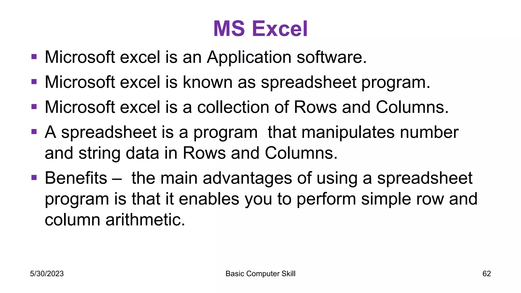MS Excel
 Microsoft excel is an Application software.
 Microsoft excel is known as spreadsheet program.
 Microsoft excel is a collection of Rows and Columns.
 A spreadsheet is a program that manipulates number
and string data in Rows and Columns.
 Benefits – the main advantages of using a spreadsheet
program is that it enables you to perform simple row and
column arithmetic.
5/30/2023 Basic Computer Skill 62
 