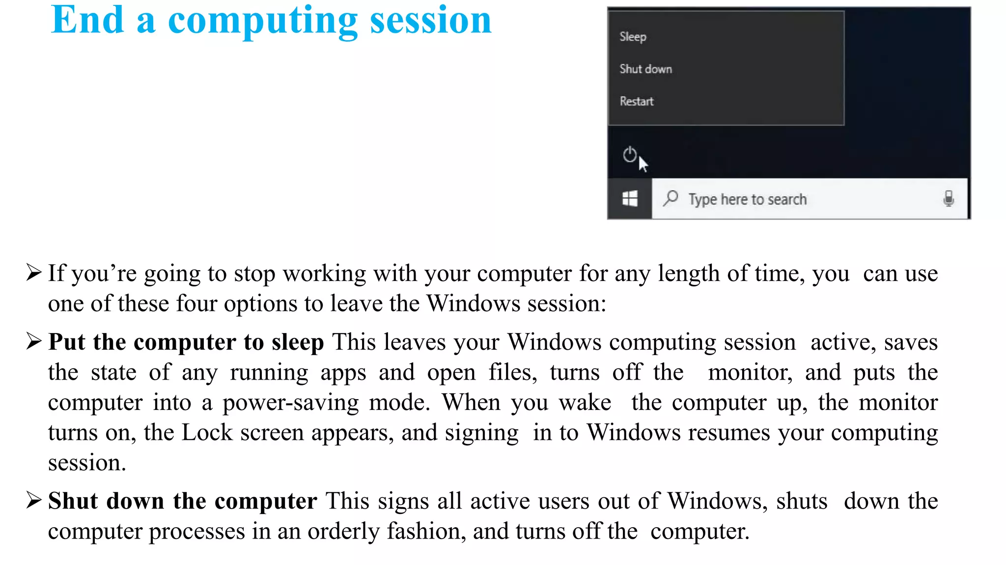 If you’re going to stop working with your computer for any length of time, you can use
one of these four options to leave the Windows session:
Put the computer to sleep This leaves your Windows computing session active, saves
the state of any running apps and open files, turns off the monitor, and puts the
computer into a power-saving mode. When you wake the computer up, the monitor
turns on, the Lock screen appears, and signing in to Windows resumes your computing
session.
Shut down the computer This signs all active users out of Windows, shuts down the
computer processes in an orderly fashion, and turns off the computer.
End a computing session
 