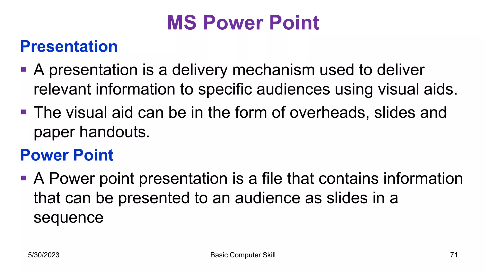 MS Power Point
Presentation
 A presentation is a delivery mechanism used to deliver
relevant information to specific audiences using visual aids.
 The visual aid can be in the form of overheads, slides and
paper handouts.
Power Point
 A Power point presentation is a file that contains information
that can be presented to an audience as slides in a
sequence
5/30/2023 Basic Computer Skill 71
 