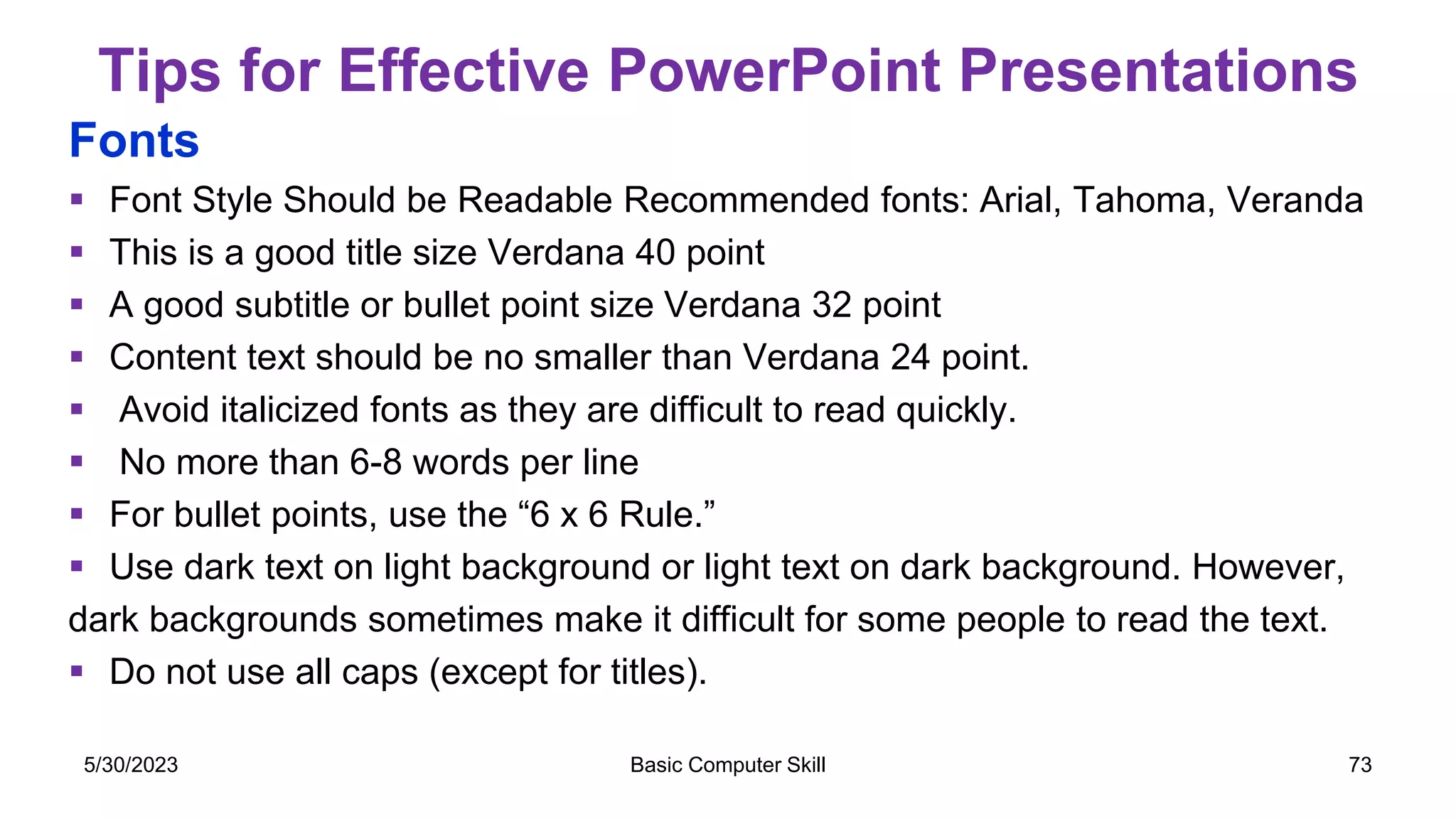 Tips for Effective PowerPoint Presentations
Fonts
 Font Style Should be Readable Recommended fonts: Arial, Tahoma, Veranda
 This is a good title size Verdana 40 point
 A good subtitle or bullet point size Verdana 32 point
 Content text should be no smaller than Verdana 24 point.
 Avoid italicized fonts as they are difficult to read quickly.
 No more than 6-8 words per line
 For bullet points, use the “6 x 6 Rule.”
 Use dark text on light background or light text on dark background. However,
dark backgrounds sometimes make it difficult for some people to read the text.
 Do not use all caps (except for titles).
5/30/2023 Basic Computer Skill 73
 