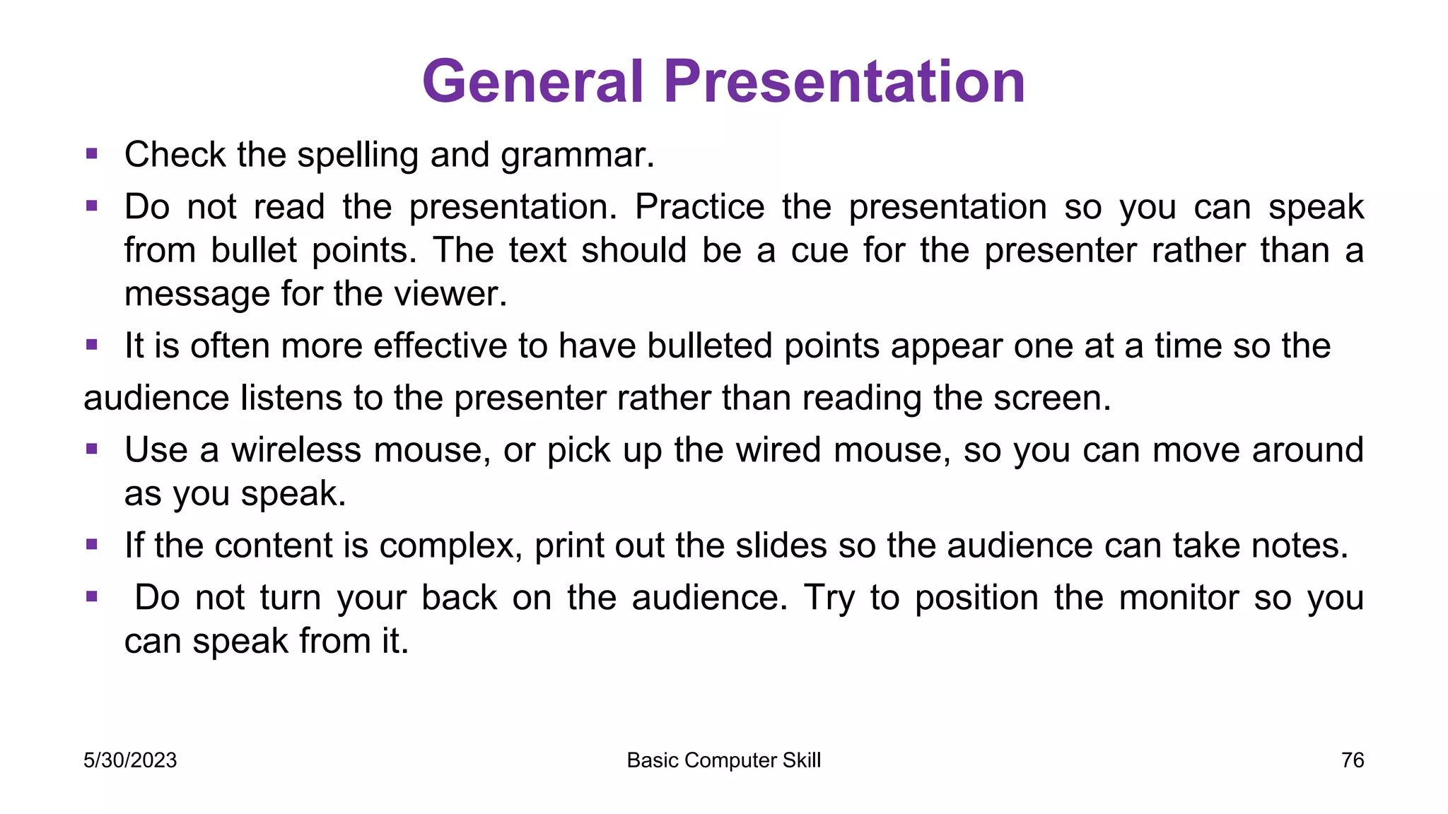 General Presentation
 Check the spelling and grammar.
 Do not read the presentation. Practice the presentation so you can speak
from bullet points. The text should be a cue for the presenter rather than a
message for the viewer.
 It is often more effective to have bulleted points appear one at a time so the
audience listens to the presenter rather than reading the screen.
 Use a wireless mouse, or pick up the wired mouse, so you can move around
as you speak.
 If the content is complex, print out the slides so the audience can take notes.
 Do not turn your back on the audience. Try to position the monitor so you
can speak from it.
5/30/2023 Basic Computer Skill 76
 