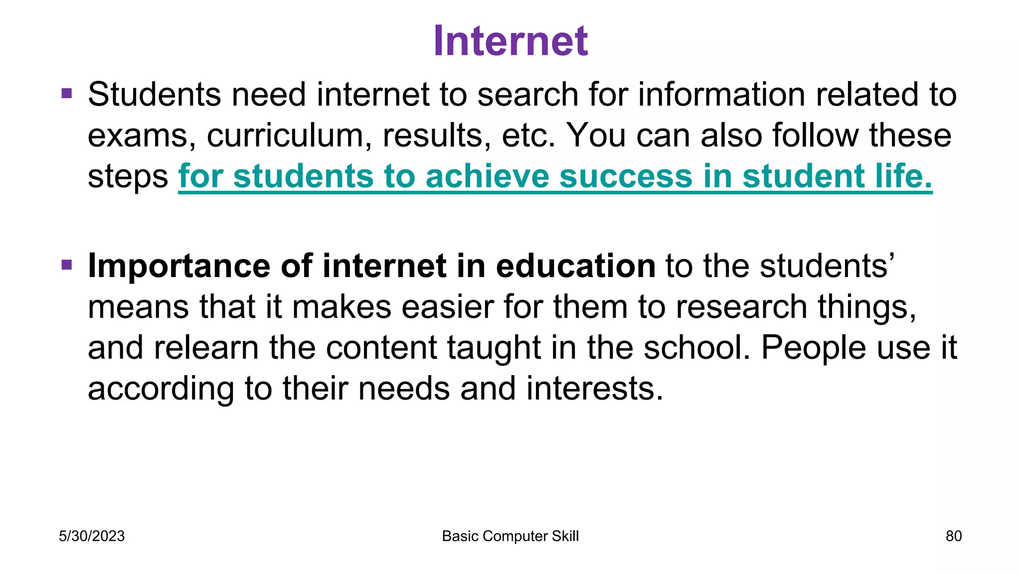 Internet
 Students need internet to search for information related to
exams, curriculum, results, etc. You can also follow these
steps for students to achieve success in student life.
 Importance of internet in education to the students’
means that it makes easier for them to research things,
and relearn the content taught in the school. People use it
according to their needs and interests.
5/30/2023 Basic Computer Skill 80
 