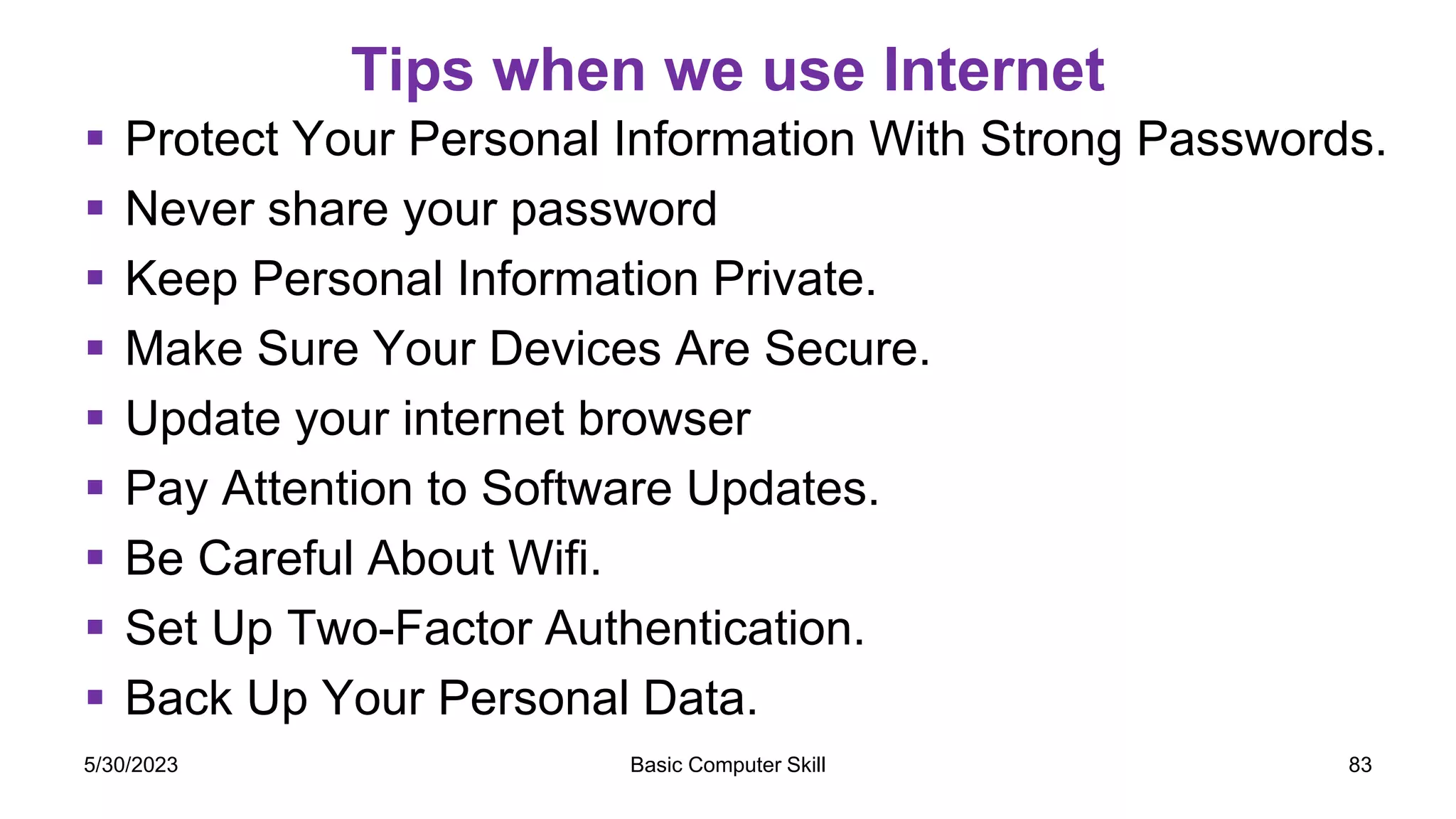 Tips when we use Internet
 Protect Your Personal Information With Strong Passwords.
 Never share your password
 Keep Personal Information Private.
 Make Sure Your Devices Are Secure.
 Update your internet browser
 Pay Attention to Software Updates.
 Be Careful About Wifi.
 Set Up Two-Factor Authentication.
 Back Up Your Personal Data.
5/30/2023 Basic Computer Skill 83
 